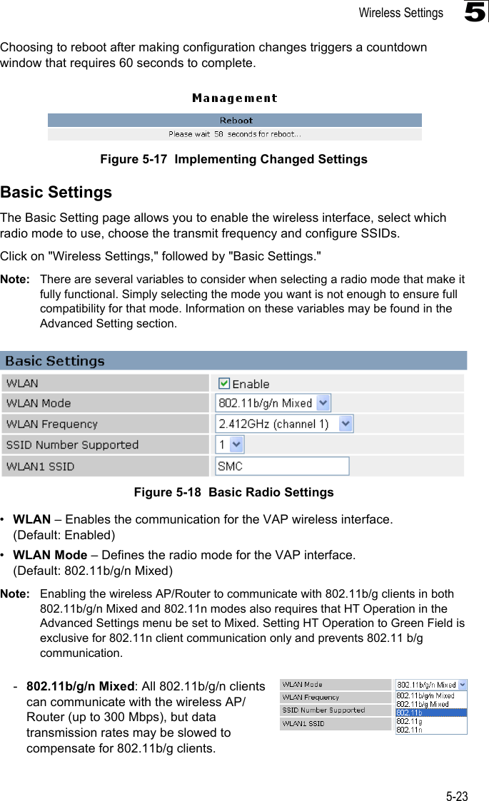 Wireless Settings5-235Choosing to reboot after making configuration changes triggers a countdown window that requires 60 seconds to complete.Figure 5-17  Implementing Changed Settings Basic SettingsThe Basic Setting page allows you to enable the wireless interface, select which radio mode to use, choose the transmit frequency and configure SSIDs. Click on &quot;Wireless Settings,&quot; followed by &quot;Basic Settings.&quot;Note: There are several variables to consider when selecting a radio mode that make it fully functional. Simply selecting the mode you want is not enough to ensure full compatibility for that mode. Information on these variables may be found in the Advanced Setting section.Figure 5-18  Basic Radio Settings •WLAN – Enables the communication for the VAP wireless interface. (Default: Enabled)•WLAN Mode – Defines the radio mode for the VAP interface.(Default: 802.11b/g/n Mixed)Note: Enabling the wireless AP/Router to communicate with 802.11b/g clients in both 802.11b/g/n Mixed and 802.11n modes also requires that HT Operation in the Advanced Settings menu be set to Mixed. Setting HT Operation to Green Field is exclusive for 802.11n client communication only and prevents 802.11 b/g communication.-802.11b/g/n Mixed: All 802.11b/g/n clients can communicate with the wireless AP/Router (up to 300 Mbps), but data transmission rates may be slowed to compensate for 802.11b/g clients.