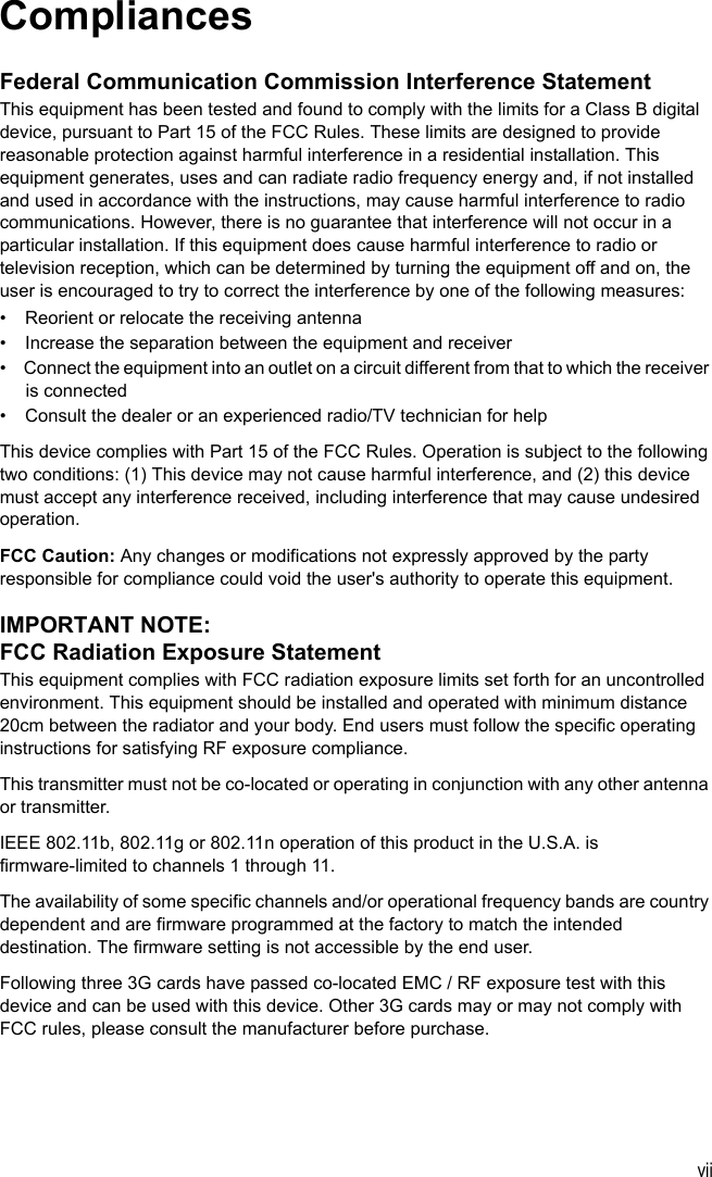 viiCompliancesFederal Communication Commission Interference StatementThis equipment has been tested and found to comply with the limits for a Class B digital device, pursuant to Part 15 of the FCC Rules. These limits are designed to provide reasonable protection against harmful interference in a residential installation. This equipment generates, uses and can radiate radio frequency energy and, if not installed and used in accordance with the instructions, may cause harmful interference to radio communications. However, there is no guarantee that interference will not occur in a particular installation. If this equipment does cause harmful interference to radio or television reception, which can be determined by turning the equipment off and on, the user is encouraged to try to correct the interference by one of the following measures:•  Reorient or relocate the receiving antenna•  Increase the separation between the equipment and receiver•  Connect the equipment into an outlet on a circuit different from that to which the receiver is connected•  Consult the dealer or an experienced radio/TV technician for helpThis device complies with Part 15 of the FCC Rules. Operation is subject to the following two conditions: (1) This device may not cause harmful interference, and (2) this device must accept any interference received, including interference that may cause undesired operation.FCC Caution: Any changes or modifications not expressly approved by the party responsible for compliance could void the user&apos;s authority to operate this equipment. IMPORTANT NOTE:FCC Radiation Exposure StatementThis equipment complies with FCC radiation exposure limits set forth for an uncontrolled environment. This equipment should be installed and operated with minimum distance 20cm between the radiator and your body. End users must follow the specific operating instructions for satisfying RF exposure compliance. This transmitter must not be co-located or operating in conjunction with any other antenna or transmitter.IEEE 802.11b, 802.11g or 802.11n operation of this product in the U.S.A. is firmware-limited to channels 1 through 11.The availability of some specific channels and/or operational frequency bands are country dependent and are firmware programmed at the factory to match the intended destination. The firmware setting is not accessible by the end user.Following three 3G cards have passed co-located EMC / RF exposure test with this device and can be used with this device. Other 3G cards may or may not comply with FCC rules, please consult the manufacturer before purchase. 
