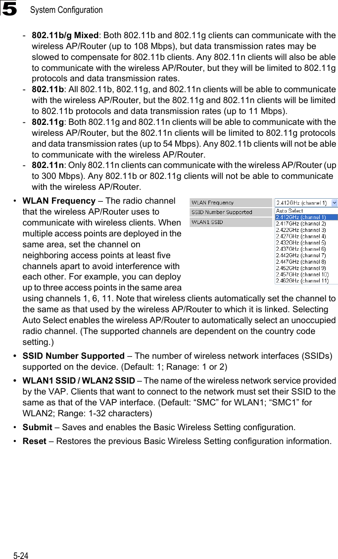 System Configuration5-245-802.11b/g Mixed: Both 802.11b and 802.11g clients can communicate with the wireless AP/Router (up to 108 Mbps), but data transmission rates may be slowed to compensate for 802.11b clients. Any 802.11n clients will also be able to communicate with the wireless AP/Router, but they will be limited to 802.11g protocols and data transmission rates.-802.11b: All 802.11b, 802.11g, and 802.11n clients will be able to communicate with the wireless AP/Router, but the 802.11g and 802.11n clients will be limited to 802.11b protocols and data transmission rates (up to 11 Mbps).-802.11g: Both 802.11g and 802.11n clients will be able to communicate with the wireless AP/Router, but the 802.11n clients will be limited to 802.11g protocols and data transmission rates (up to 54 Mbps). Any 802.11b clients will not be able to communicate with the wireless AP/Router.-802.11n: Only 802.11n clients can communicate with the wireless AP/Router (up to 300 Mbps). Any 802.11b or 802.11g clients will not be able to communicate with the wireless AP/Router.•WLAN Frequency – The radio channel that the wireless AP/Router uses to communicate with wireless clients. When multiple access points are deployed in the same area, set the channel on neighboring access points at least five channels apart to avoid interference with each other. For example, you can deploy up to three access points in the same area using channels 1, 6, 11. Note that wireless clients automatically set the channel to the same as that used by the wireless AP/Router to which it is linked. Selecting Auto Select enables the wireless AP/Router to automatically select an unoccupied radio channel. (The supported channels are dependent on the country code setting.)• SSID Number Supported – The number of wireless network interfaces (SSIDs) supported on the device. (Default: 1; Ranage: 1 or 2)• WLAN1 SSID / WLAN2 SSID – The name of the wireless network service provided by the VAP. Clients that want to connect to the network must set their SSID to the same as that of the VAP interface. (Default: “SMC” for WLAN1; “SMC1” for WLAN2; Range: 1-32 characters)•Submit – Saves and enables the Basic Wireless Setting configuration.•Reset – Restores the previous Basic Wireless Setting configuration information.