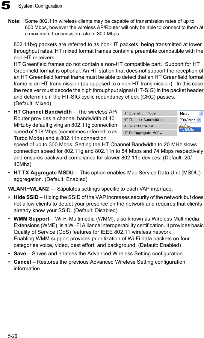 System Configuration5-265Note: Some 802.11n wireless clients may be capable of transmission rates of up to 600 Mbps, however the wireless AP/Router will only be able to connect to them at a maximum transmission rate of 300 Mbps.802.11b/g packets are referred to as non-HT packets, being transmitted at lower throughput rates. HT mixed format frames contain a preamble compatible with the non-HT receivers.HT Greenfield frames do not contain a non-HT compatible part.  Support for HT Greenfield format is optional. An HT station that does not support the reception of an HT Greenfield format frame must be able to detect that an HT Greenfield format frame is an HT transmission (as opposed to a non-HT transmission).  In this case the receiver must decode the high throughput signal (HT-SIG) in the packet header and determine if the HT-SIG cyclic redundancy check (CRC) passes. (Default: Mixed)•HT Channel Bandwidth – The wireless AP/Router provides a channel bandwidth of 40 MHz by default giving an 802.11g connection speed of 108 Mbps (sometimes referred to as Turbo Mode) and a 802.11n connection speed of up to 300 Mbps. Setting the HT Channel Bandwidth to 20 MHz slows connection speed for 802.11g and 802.11n to 54 Mbps and 74 Mbps respectively and ensures backward compliance for slower 802.11b devices. (Default: 20/40Mhz)•HT TX Aggregate MSDU – This option enables Mac Service Data Unit (MSDU) aggregation. (Default: Enabled)WLAN1~WLAN2 — Stipulates settings specific to each VAP interface.•Hide SSID – Hiding the SSID of the VAP increases security of the network but does not allow clients to detect your presence on the network and requires that clients already know your SSID. (Default: Disabled)•WMM Support – Wi-Fi Multimedia (WMM), also known as Wireless Multimedia Extensions (WME), is a Wi-Fi Alliance interoperability certification. It provides basic Quality of Service (QoS) features for IEEE 802.11 wireless network. Enabling WMM support provides prioritization of Wi-Fi data packets on four categories voice, video, best effort, and background. (Default: Enabled)•Save – Saves and enables the Advanced Wireless Setting configuration.•Cancel – Restores the previous Advanced Wireless Setting configuration information.