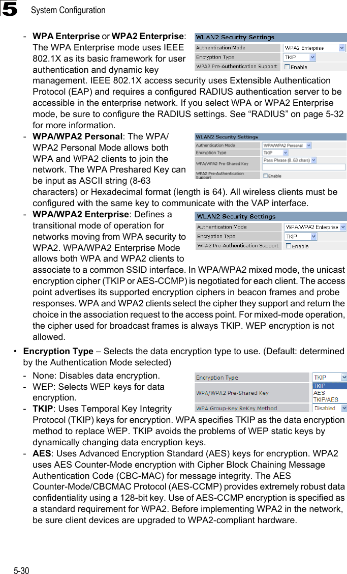 System Configuration5-305-WPA Enterprise or WPA2 Enterprise: The WPA Enterprise mode uses IEEE 802.1X as its basic framework for user authentication and dynamic key management. IEEE 802.1X access security uses Extensible Authentication Protocol (EAP) and requires a configured RADIUS authentication server to be accessible in the enterprise network. If you select WPA or WPA2 Enterprise mode, be sure to configure the RADIUS settings. See “RADIUS” on page 5-32 for more information. -WPA/WPA2 Personal: The WPA/WPA2 Personal Mode allows both WPA and WPA2 clients to join the network. The WPA Preshared Key can be input as ASCII string (8-63 characters) or Hexadecimal format (length is 64). All wireless clients must be configured with the same key to communicate with the VAP interface.-WPA/WPA2 Enterprise: Defines a transitional mode of operation for networks moving from WPA security to WPA2. WPA/WPA2 Enterprise Mode allows both WPA and WPA2 clients to associate to a common SSID interface. In WPA/WPA2 mixed mode, the unicast encryption cipher (TKIP or AES-CCMP) is negotiated for each client. The access point advertises its supported encryption ciphers in beacon frames and probe responses. WPA and WPA2 clients select the cipher they support and return the choice in the association request to the access point. For mixed-mode operation, the cipher used for broadcast frames is always TKIP. WEP encryption is not allowed.•Encryption Type – Selects the data encryption type to use. (Default: determined by the Authentication Mode selected)- None: Disables data encryption.- WEP: Selects WEP keys for data encryption.-TKIP: Uses Temporal Key Integrity Protocol (TKIP) keys for encryption. WPA specifies TKIP as the data encryption method to replace WEP. TKIP avoids the problems of WEP static keys by dynamically changing data encryption keys.-AES: Uses Advanced Encryption Standard (AES) keys for encryption. WPA2 uses AES Counter-Mode encryption with Cipher Block Chaining Message Authentication Code (CBC-MAC) for message integrity. The AES Counter-Mode/CBCMAC Protocol (AES-CCMP) provides extremely robust data confidentiality using a 128-bit key. Use of AES-CCMP encryption is specified as a standard requirement for WPA2. Before implementing WPA2 in the network, be sure client devices are upgraded to WPA2-compliant hardware.