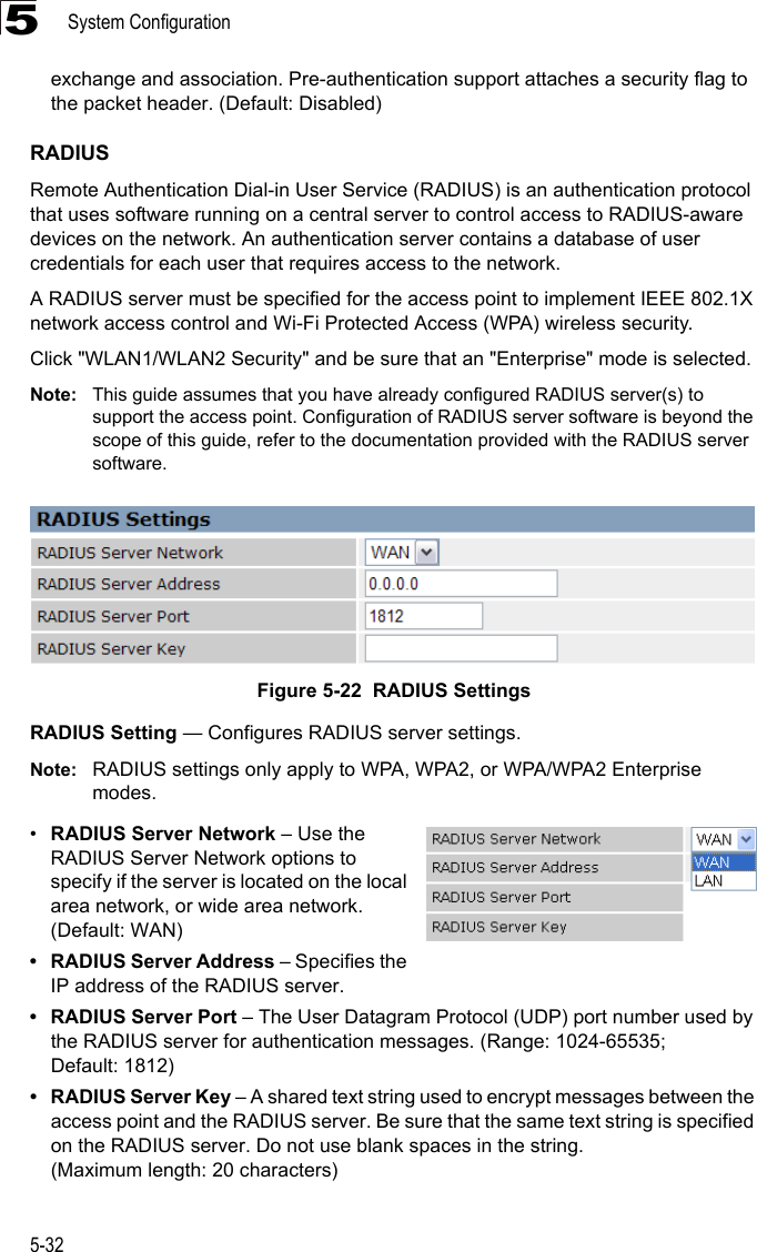 System Configuration5-325exchange and association. Pre-authentication support attaches a security flag to the packet header. (Default: Disabled)RADIUSRemote Authentication Dial-in User Service (RADIUS) is an authentication protocol that uses software running on a central server to control access to RADIUS-aware devices on the network. An authentication server contains a database of user credentials for each user that requires access to the network.A RADIUS server must be specified for the access point to implement IEEE 802.1X network access control and Wi-Fi Protected Access (WPA) wireless security.Click &quot;WLAN1/WLAN2 Security&quot; and be sure that an &quot;Enterprise&quot; mode is selected.Note: This guide assumes that you have already configured RADIUS server(s) to support the access point. Configuration of RADIUS server software is beyond the scope of this guide, refer to the documentation provided with the RADIUS server software.Figure 5-22  RADIUS SettingsRADIUS Setting — Configures RADIUS server settings.Note: RADIUS settings only apply to WPA, WPA2, or WPA/WPA2 Enterprise modes.•RADIUS Server Network – Use the RADIUS Server Network options to specify if the server is located on the local area network, or wide area network. (Default: WAN)• RADIUS Server Address – Specifies the IP address of the RADIUS server.• RADIUS Server Port – The User Datagram Protocol (UDP) port number used by the RADIUS server for authentication messages. (Range: 1024-65535; Default: 1812)• RADIUS Server Key – A shared text string used to encrypt messages between the access point and the RADIUS server. Be sure that the same text string is specified on the RADIUS server. Do not use blank spaces in the string. (Maximum length: 20 characters)