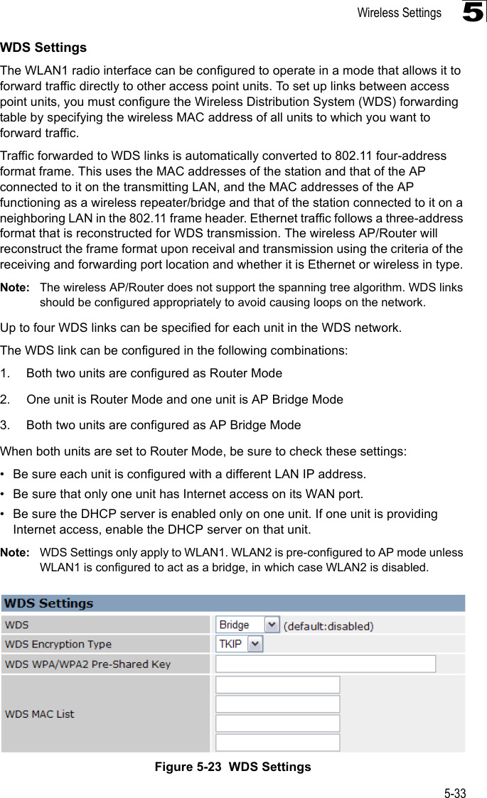 Wireless Settings5-335WDS SettingsThe WLAN1 radio interface can be configured to operate in a mode that allows it to forward traffic directly to other access point units. To set up links between access point units, you must configure the Wireless Distribution System (WDS) forwarding table by specifying the wireless MAC address of all units to which you want to forward traffic.Traffic forwarded to WDS links is automatically converted to 802.11 four-address format frame. This uses the MAC addresses of the station and that of the AP connected to it on the transmitting LAN, and the MAC addresses of the AP functioning as a wireless repeater/bridge and that of the station connected to it on a neighboring LAN in the 802.11 frame header. Ethernet traffic follows a three-address format that is reconstructed for WDS transmission. The wireless AP/Router will reconstruct the frame format upon receival and transmission using the criteria of the receiving and forwarding port location and whether it is Ethernet or wireless in type.Note: The wireless AP/Router does not support the spanning tree algorithm. WDS links should be configured appropriately to avoid causing loops on the network.Up to four WDS links can be specified for each unit in the WDS network.The WDS link can be configured in the following combinations:1. Both two units are configured as Router Mode2. One unit is Router Mode and one unit is AP Bridge Mode3. Both two units are configured as AP Bridge ModeWhen both units are set to Router Mode, be sure to check these settings:• Be sure each unit is configured with a different LAN IP address.• Be sure that only one unit has Internet access on its WAN port.• Be sure the DHCP server is enabled only on one unit. If one unit is providing Internet access, enable the DHCP server on that unit.Note: WDS Settings only apply to WLAN1. WLAN2 is pre-configured to AP mode unless WLAN1 is configured to act as a bridge, in which case WLAN2 is disabled.Figure 5-23  WDS Settings