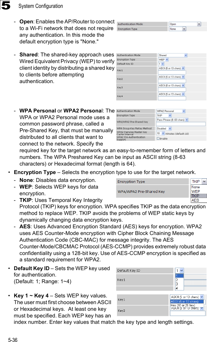 System Configuration5-365-Open: Enables the AP/Router to connect to a Wi-Fi network that does not require any authentication. In this mode the default encryption type is &quot;None.&quot; -Shared: The shared-key approach uses Wired Equivalent Privacy (WEP) to verify client identity by distributing a shared key to clients before attempting authentication.-WPA Personal or WPA2 Personal: The WPA or WPA2 Personal mode uses a common password phrase, called a Pre-Shared Key, that must be manually distributed to all clients that want to connect to the network. Specify the required key for the target network as an easy-to-remember form of letters and numbers. The WPA Preshared Key can be input as ASCII string (8-63 characters) or Hexadecimal format (length is 64). •Encryption Type – Selects the encryption type to use for the target network.-None: Disables data encryption.-WEP: Selects WEP keys for data encryption.-TKIP: Uses Temporal Key Integrity Protocol (TKIP) keys for encryption. WPA specifies TKIP as the data encryption method to replace WEP. TKIP avoids the problems of WEP static keys by dynamically changing data encryption keys.-AES: Uses Advanced Encryption Standard (AES) keys for encryption. WPA2 uses AES Counter-Mode encryption with Cipher Block Chaining Message Authentication Code (CBC-MAC) for message integrity. The AES Counter-Mode/CBCMAC Protocol (AES-CCMP) provides extremely robust data confidentiality using a 128-bit key. Use of AES-CCMP encryption is specified as a standard requirement for WPA2. •Default Key ID – Sets the WEP key used for authentication. (Default: 1; Range: 1~4)•Key 1 ~ Key 4 – Sets WEP key values. The user must first choose between ASCII or Hexadecimal keys.  At least one key must be specified. Each WEP key has an index number. Enter key values that match the key type and length settings. 