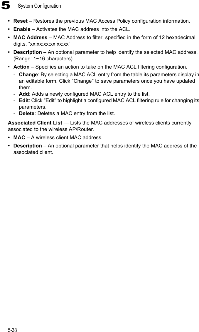 System Configuration5-385• Reset – Restores the previous MAC Access Policy configuration information.•Enable – Activates the MAC address into the ACL. • MAC Address – MAC Address to filter, specified in the form of 12 hexadecimal digits, “xx:xx:xx:xx:xx:xx”.• Description – An optional parameter to help identify the selected MAC address. (Range: 1~16 characters)•Action – Specifies an action to take on the MAC ACL filtering configuration.-Change: By selecting a MAC ACL entry from the table its parameters display in an editable form. Click &quot;Change&quot; to save parameters once you have updated them.-Add: Adds a newly configured MAC ACL entry to the list.-Edit: Click &quot;Edit&quot; to highlight a configured MAC ACL filtering rule for changing its parameters.-Delete: Deletes a MAC entry from the list.Associated Client List — Lists the MAC addresses of wireless clients currently associated to the wireless AP/Router.•MAC – A wireless client MAC address.• Description – An optional parameter that helps identify the MAC address of the associated client.