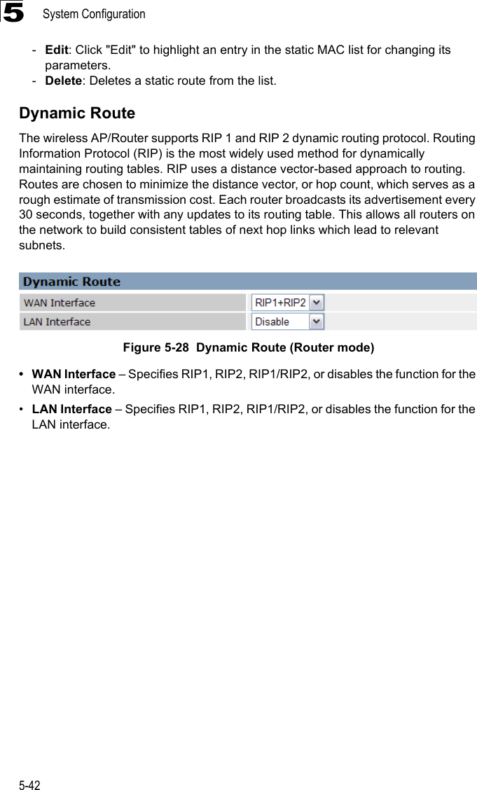 System Configuration5-425-Edit: Click &quot;Edit&quot; to highlight an entry in the static MAC list for changing its parameters.-Delete: Deletes a static route from the list.Dynamic RouteThe wireless AP/Router supports RIP 1 and RIP 2 dynamic routing protocol. Routing Information Protocol (RIP) is the most widely used method for dynamically maintaining routing tables. RIP uses a distance vector-based approach to routing. Routes are chosen to minimize the distance vector, or hop count, which serves as a rough estimate of transmission cost. Each router broadcasts its advertisement every 30 seconds, together with any updates to its routing table. This allows all routers on the network to build consistent tables of next hop links which lead to relevant subnets.Figure 5-28  Dynamic Route (Router mode)• WAN Interface – Specifies RIP1, RIP2, RIP1/RIP2, or disables the function for the WAN interface.•LAN Interface – Specifies RIP1, RIP2, RIP1/RIP2, or disables the function for the LAN interface.