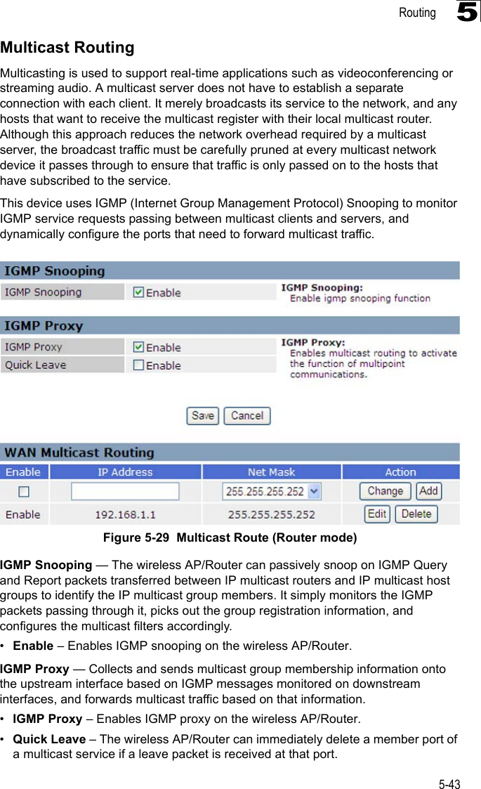 Routing5-435Multicast RoutingMulticasting is used to support real-time applications such as videoconferencing or streaming audio. A multicast server does not have to establish a separate connection with each client. It merely broadcasts its service to the network, and any hosts that want to receive the multicast register with their local multicast router. Although this approach reduces the network overhead required by a multicast server, the broadcast traffic must be carefully pruned at every multicast network device it passes through to ensure that traffic is only passed on to the hosts that have subscribed to the service.This device uses IGMP (Internet Group Management Protocol) Snooping to monitor IGMP service requests passing between multicast clients and servers, and dynamically configure the ports that need to forward multicast traffic. Figure 5-29  Multicast Route (Router mode)IGMP Snooping — The wireless AP/Router can passively snoop on IGMP Query and Report packets transferred between IP multicast routers and IP multicast host groups to identify the IP multicast group members. It simply monitors the IGMP packets passing through it, picks out the group registration information, and configures the multicast filters accordingly.•Enable – Enables IGMP snooping on the wireless AP/Router.IGMP Proxy — Collects and sends multicast group membership information onto the upstream interface based on IGMP messages monitored on downstream interfaces, and forwards multicast traffic based on that information.•IGMP Proxy – Enables IGMP proxy on the wireless AP/Router.•Quick Leave – The wireless AP/Router can immediately delete a member port of a multicast service if a leave packet is received at that port.