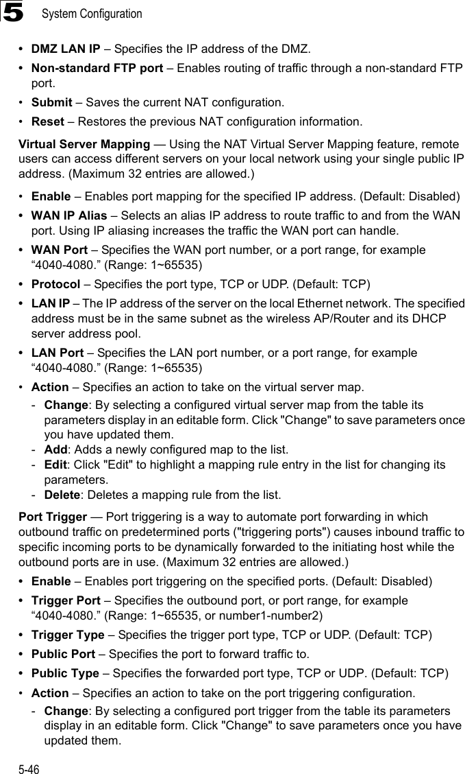 System Configuration5-465• DMZ LAN IP – Specifies the IP address of the DMZ.• Non-standard FTP port – Enables routing of traffic through a non-standard FTP port.•Submit – Saves the current NAT configuration.•Reset – Restores the previous NAT configuration information.Virtual Server Mapping — Using the NAT Virtual Server Mapping feature, remote users can access different servers on your local network using your single public IP address. (Maximum 32 entries are allowed.)•Enable – Enables port mapping for the specified IP address. (Default: Disabled)• WAN IP Alias – Selects an alias IP address to route traffic to and from the WAN port. Using IP aliasing increases the traffic the WAN port can handle.• WAN Port – Specifies the WAN port number, or a port range, for example “4040-4080.” (Range: 1~65535)•Protocol – Specifies the port type, TCP or UDP. (Default: TCP)•LAN IP – The IP address of the server on the local Ethernet network. The specified address must be in the same subnet as the wireless AP/Router and its DHCP server address pool.•LAN Port – Specifies the LAN port number, or a port range, for example “4040-4080.” (Range: 1~65535)•Action – Specifies an action to take on the virtual server map.-Change: By selecting a configured virtual server map from the table its parameters display in an editable form. Click &quot;Change&quot; to save parameters once you have updated them.-Add: Adds a newly configured map to the list.-Edit: Click &quot;Edit&quot; to highlight a mapping rule entry in the list for changing its parameters.-Delete: Deletes a mapping rule from the list.Port Trigger — Port triggering is a way to automate port forwarding in which outbound traffic on predetermined ports (&quot;triggering ports&quot;) causes inbound traffic to specific incoming ports to be dynamically forwarded to the initiating host while the outbound ports are in use. (Maximum 32 entries are allowed.)•Enable – Enables port triggering on the specified ports. (Default: Disabled)• Trigger Port – Specifies the outbound port, or port range, for example “4040-4080.” (Range: 1~65535, or number1-number2)• Trigger Type – Specifies the trigger port type, TCP or UDP. (Default: TCP)•Public Port – Specifies the port to forward traffic to.• Public Type – Specifies the forwarded port type, TCP or UDP. (Default: TCP) •Action – Specifies an action to take on the port triggering configuration.-Change: By selecting a configured port trigger from the table its parameters display in an editable form. Click &quot;Change&quot; to save parameters once you have updated them.