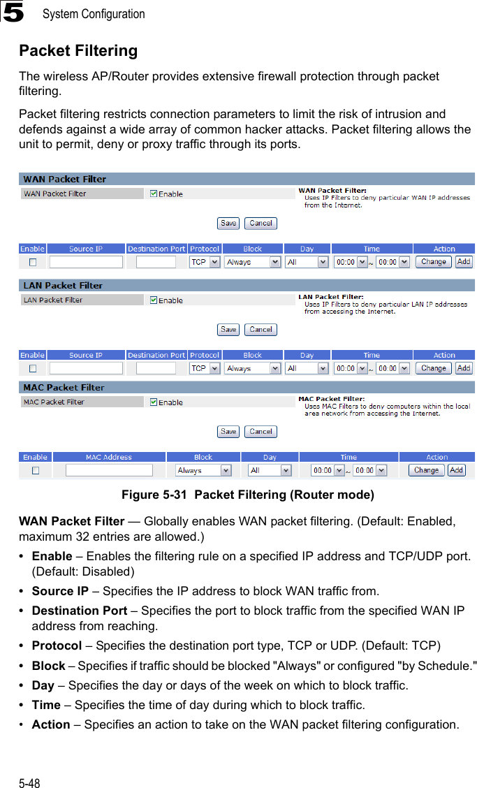 System Configuration5-485Packet FilteringThe wireless AP/Router provides extensive firewall protection through packet filtering.Packet filtering restricts connection parameters to limit the risk of intrusion and defends against a wide array of common hacker attacks. Packet filtering allows the unit to permit, deny or proxy traffic through its ports.Figure 5-31  Packet Filtering (Router mode)WAN Packet Filter — Globally enables WAN packet filtering. (Default: Enabled, maximum 32 entries are allowed.) •Enable – Enables the filtering rule on a specified IP address and TCP/UDP port. (Default: Disabled)• Source IP – Specifies the IP address to block WAN traffic from.• Destination Port – Specifies the port to block traffic from the specified WAN IP address from reaching.•Protocol – Specifies the destination port type, TCP or UDP. (Default: TCP)•Block – Specifies if traffic should be blocked &quot;Always&quot; or configured &quot;by Schedule.&quot;•Day – Specifies the day or days of the week on which to block traffic.•Time – Specifies the time of day during which to block traffic.•Action – Specifies an action to take on the WAN packet filtering configuration.