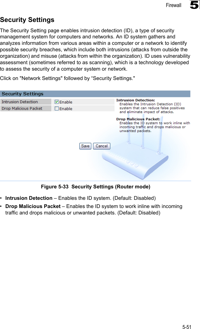 Firewall5-515Security SettingsThe Security Setting page enables intrusion detection (ID), a type of security management system for computers and networks. An ID system gathers and analyzes information from various areas within a computer or a network to identify possible security breaches, which include both intrusions (attacks from outside the organization) and misuse (attacks from within the organization). ID uses vulnerability assessment (sometimes referred to as scanning), which is a technology developed to assess the security of a computer system or network. Click on &quot;Network Settings&quot; followed by “Security Settings.&quot;Figure 5-33  Security Settings (Router mode)•Intrusion Detection – Enables the ID system. (Default: Disabled)•Drop Malicious Packet – Enables the ID system to work inline with incoming traffic and drops malicious or unwanted packets. (Default: Disabled)