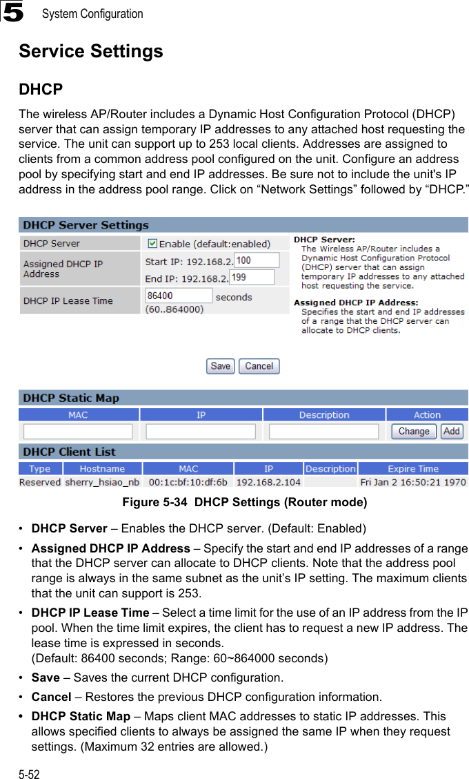 System Configuration5-525Service SettingsDHCPThe wireless AP/Router includes a Dynamic Host Configuration Protocol (DHCP) server that can assign temporary IP addresses to any attached host requesting the service. The unit can support up to 253 local clients. Addresses are assigned to clients from a common address pool configured on the unit. Configure an address pool by specifying start and end IP addresses. Be sure not to include the unit&apos;s IP address in the address pool range. Click on “Network Settings” followed by “DHCP.”Figure 5-34  DHCP Settings (Router mode)•DHCP Server – Enables the DHCP server. (Default: Enabled)•Assigned DHCP IP Address – Specify the start and end IP addresses of a range that the DHCP server can allocate to DHCP clients. Note that the address pool range is always in the same subnet as the unit’s IP setting. The maximum clients that the unit can support is 253.  •DHCP IP Lease Time – Select a time limit for the use of an IP address from the IP pool. When the time limit expires, the client has to request a new IP address. The lease time is expressed in seconds. (Default: 86400 seconds; Range: 60~864000 seconds)•Save – Saves the current DHCP configuration.•Cancel – Restores the previous DHCP configuration information.• DHCP Static Map – Maps client MAC addresses to static IP addresses. This allows specified clients to always be assigned the same IP when they request settings. (Maximum 32 entries are allowed.)