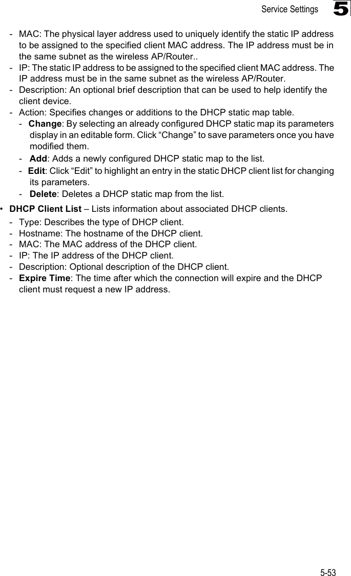 Service Settings5-535- MAC: The physical layer address used to uniquely identify the static IP address to be assigned to the specified client MAC address. The IP address must be in the same subnet as the wireless AP/Router..- IP: The static IP address to be assigned to the specified client MAC address. The IP address must be in the same subnet as the wireless AP/Router.- Description: An optional brief description that can be used to help identify the client device.- Action: Specifies changes or additions to the DHCP static map table.-   Change: By selecting an already configured DHCP static map its parameters display in an editable form. Click “Change” to save parameters once you have modified them.-   Add: Adds a newly configured DHCP static map to the list.-   Edit: Click “Edit” to highlight an entry in the static DHCP client list for changing its parameters.-   Delete: Deletes a DHCP static map from the list.•DHCP Client List – Lists information about associated DHCP clients.- Type: Describes the type of DHCP client.- Hostname: The hostname of the DHCP client.- MAC: The MAC address of the DHCP client.- IP: The IP address of the DHCP client.- Description: Optional description of the DHCP client.-Expire Time: The time after which the connection will expire and the DHCP client must request a new IP address.