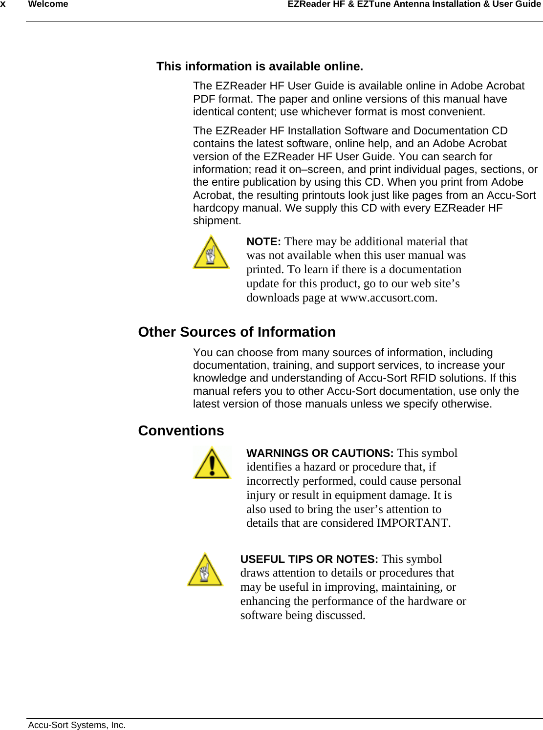 x  Welcome EZReader HF &amp; EZTune Antenna Installation &amp; User Guide  Accu-Sort Systems, Inc.  This information is available online. The EZReader HF User Guide is available online in Adobe Acrobat PDF format. The paper and online versions of this manual have identical content; use whichever format is most convenient. The EZReader HF Installation Software and Documentation CD contains the latest software, online help, and an Adobe Acrobat version of the EZReader HF User Guide. You can search for information; read it on–screen, and print individual pages, sections, or the entire publication by using this CD. When you print from Adobe Acrobat, the resulting printouts look just like pages from an Accu-Sort hardcopy manual. We supply this CD with every EZReader HF shipment.  NOTE: There may be additional material that was not available when this user manual was printed. To learn if there is a documentation update for this product, go to our web site’s downloads page at www.accusort.com.  Other Sources of Information You can choose from many sources of information, including documentation, training, and support services, to increase your knowledge and understanding of Accu-Sort RFID solutions. If this manual refers you to other Accu-Sort documentation, use only the latest version of those manuals unless we specify otherwise. Conventions  WARNINGS OR CAUTIONS: This symbol identifies a hazard or procedure that, if incorrectly performed, could cause personal injury or result in equipment damage. It is also used to bring the user’s attention to details that are considered IMPORTANT.   USEFUL TIPS OR NOTES: This symbol draws attention to details or procedures that may be useful in improving, maintaining, or enhancing the performance of the hardware or software being discussed.  