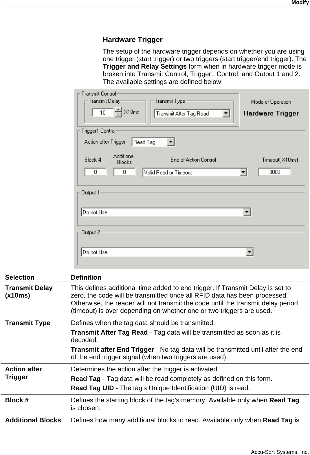 Modify  Accu-Sort Systems, Inc. Hardware Trigger The setup of the hardware trigger depends on whether you are using one trigger (start trigger) or two triggers (start trigger/end trigger). The Trigger and Relay Settings form when in hardware trigger mode is broken into Transmit Control, Trigger1 Control, and Output 1 and 2. The available settings are defined below:  Selection  Definition Transmit Delay (x10ms)  This defines additional time added to end trigger. If Transmit Delay is set to zero, the code will be transmitted once all RFID data has been processed. Otherwise, the reader will not transmit the code until the transmit delay period (timeout) is over depending on whether one or two triggers are used. Transmit Type  Defines when the tag data should be transmitted.   Transmit After Tag Read - Tag data will be transmitted as soon as it is decoded. Transmit after End Trigger - No tag data will be transmitted until after the end of the end trigger signal (when two triggers are used). Action after Trigger  Determines the action after the trigger is activated. Read Tag - Tag data will be read completely as defined on this form. Read Tag UID - The tag&apos;s Unique Identification (UID) is read. Block #  Defines the starting block of the tag&apos;s memory. Available only when Read Tag is chosen. Additional Blocks  Defines how many additional blocks to read. Available only when Read Tag is 