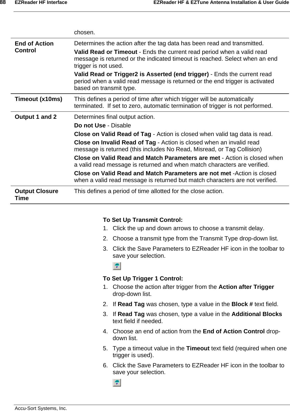 88  EZReader HF Interface EZReader HF &amp; EZTune Antenna Installation &amp; User Guide  Accu-Sort Systems, Inc. chosen. End of Action Control  Determines the action after the tag data has been read and transmitted. Valid Read or Timeout - Ends the current read period when a valid read message is returned or the indicated timeout is reached. Select when an end trigger is not used. Valid Read or Trigger2 is Asserted (end trigger) - Ends the current read period when a valid read message is returned or the end trigger is activated based on transmit type. Timeout (x10ms)  This defines a period of time after which trigger will be automatically terminated.  If set to zero, automatic termination of trigger is not performed. Output 1 and 2  Determines final output action. Do not Use - Disable Close on Valid Read of Tag - Action is closed when valid tag data is read. Close on Invalid Read of Tag - Action is closed when an invalid read message is returned (this includes No Read, Misread, or Tag Collision) Close on Valid Read and Match Parameters are met - Action is closed when a valid read message is returned and when match characters are verified. Close on Valid Read and Match Parameters are not met -Action is closed when a valid read message is returned but match characters are not verified. Output Closure Time  This defines a period of time allotted for the close action.  To Set Up Transmit Control: 1.  Click the up and down arrows to choose a transmit delay. 2.  Choose a transmit type from the Transmit Type drop-down list. 3.  Click the Save Parameters to EZReader HF icon in the toolbar to save your selection.  To Set Up Trigger 1 Control: 1.  Choose the action after trigger from the Action after Trigger drop-down list. 2. If Read Tag was chosen, type a value in the Block # text field. 3. If Read Tag was chosen, type a value in the Additional Blocks text field if needed. 4.  Choose an end of action from the End of Action Control drop-down list. 5.  Type a timeout value in the Timeout text field (required when one trigger is used). 6.  Click the Save Parameters to EZReader HF icon in the toolbar to save your selection.  