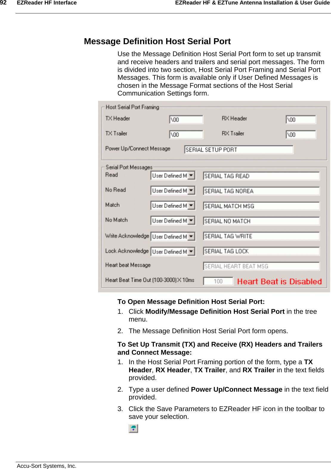 92  EZReader HF Interface EZReader HF &amp; EZTune Antenna Installation &amp; User Guide  Accu-Sort Systems, Inc. Message Definition Host Serial Port Use the Message Definition Host Serial Port form to set up transmit and receive headers and trailers and serial port messages. The form is divided into two section, Host Serial Port Framing and Serial Port Messages. This form is available only if User Defined Messages is chosen in the Message Format sections of the Host Serial Communication Settings form.  To Open Message Definition Host Serial Port: 1. Click Modify/Message Definition Host Serial Port in the tree menu. 2.  The Message Definition Host Serial Port form opens. To Set Up Transmit (TX) and Receive (RX) Headers and Trailers and Connect Message: 1.  In the Host Serial Port Framing portion of the form, type a TX Header, RX Header, TX Trailer, and RX Trailer in the text fields provided. 2.  Type a user defined Power Up/Connect Message in the text field provided. 3.  Click the Save Parameters to EZReader HF icon in the toolbar to save your selection.  