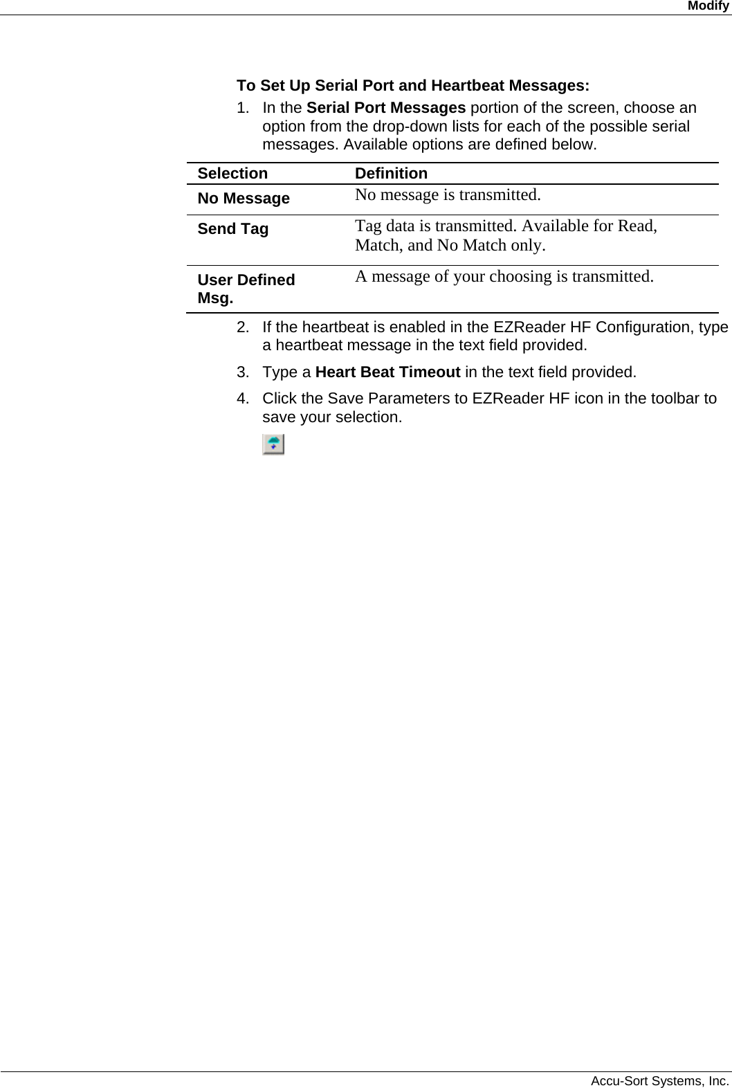 Modify  Accu-Sort Systems, Inc. To Set Up Serial Port and Heartbeat Messages: 1. In the Serial Port Messages portion of the screen, choose an option from the drop-down lists for each of the possible serial messages. Available options are defined below. Selection  Definition No Message  No message is transmitted. Send Tag  Tag data is transmitted. Available for Read, Match, and No Match only. User Defined Msg.  A message of your choosing is transmitted. 2.  If the heartbeat is enabled in the EZReader HF Configuration, type a heartbeat message in the text field provided. 3. Type a Heart Beat Timeout in the text field provided.  4.  Click the Save Parameters to EZReader HF icon in the toolbar to save your selection.  