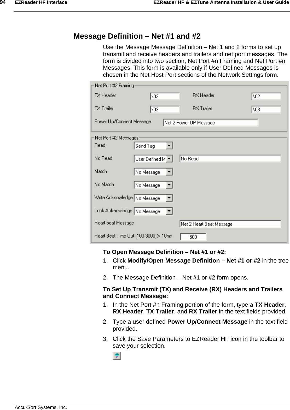 94  EZReader HF Interface EZReader HF &amp; EZTune Antenna Installation &amp; User Guide  Accu-Sort Systems, Inc. Message Definition – Net #1 and #2 Use the Message Message Definition – Net 1 and 2 forms to set up transmit and receive headers and trailers and net port messages. The form is divided into two section, Net Port #n Framing and Net Port #n Messages. This form is available only if User Defined Messages is chosen in the Net Host Port sections of the Network Settings form.  To Open Message Definition – Net #1 or #2: 1. Click Modify/Open Message Definition – Net #1 or #2 in the tree menu. 2.  The Message Definition – Net #1 or #2 form opens. To Set Up Transmit (TX) and Receive (RX) Headers and Trailers and Connect Message: 1.  In the Net Port #n Framing portion of the form, type a TX Header, RX Header, TX Trailer, and RX Trailer in the text fields provided. 2.  Type a user defined Power Up/Connect Message in the text field provided. 3.  Click the Save Parameters to EZReader HF icon in the toolbar to save your selection.  