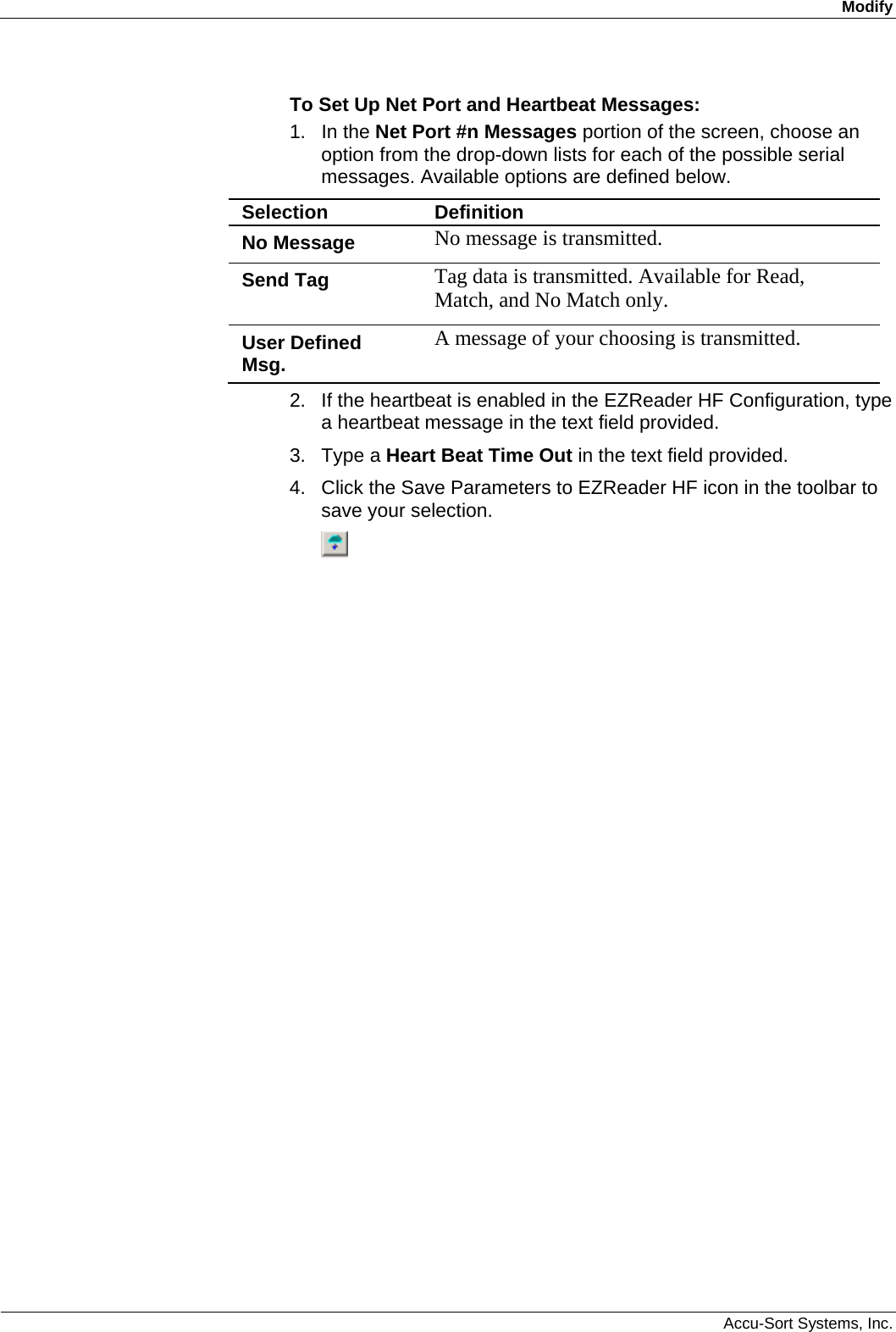 Modify  Accu-Sort Systems, Inc. To Set Up Net Port and Heartbeat Messages: 1. In the Net Port #n Messages portion of the screen, choose an option from the drop-down lists for each of the possible serial messages. Available options are defined below. Selection  Definition No Message  No message is transmitted. Send Tag  Tag data is transmitted. Available for Read, Match, and No Match only. User Defined Msg.  A message of your choosing is transmitted. 2.  If the heartbeat is enabled in the EZReader HF Configuration, type a heartbeat message in the text field provided. 3. Type a Heart Beat Time Out in the text field provided.  4.  Click the Save Parameters to EZReader HF icon in the toolbar to save your selection.  