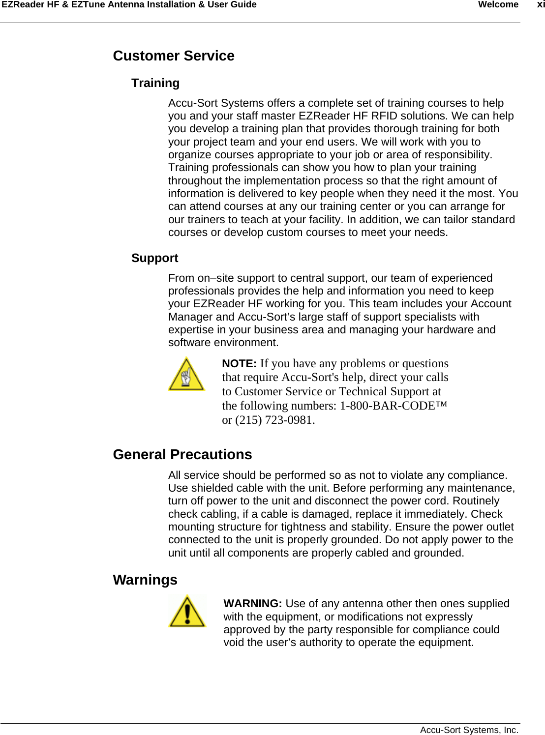 EZReader HF &amp; EZTune Antenna Installation &amp; User Guide  Welcome  xi   Accu-Sort Systems, Inc. Customer Service Training Accu-Sort Systems offers a complete set of training courses to help you and your staff master EZReader HF RFID solutions. We can help you develop a training plan that provides thorough training for both your project team and your end users. We will work with you to organize courses appropriate to your job or area of responsibility. Training professionals can show you how to plan your training throughout the implementation process so that the right amount of information is delivered to key people when they need it the most. You can attend courses at any our training center or you can arrange for our trainers to teach at your facility. In addition, we can tailor standard courses or develop custom courses to meet your needs. Support From on–site support to central support, our team of experienced professionals provides the help and information you need to keep your EZReader HF working for you. This team includes your Account Manager and Accu-Sort’s large staff of support specialists with expertise in your business area and managing your hardware and software environment.  NOTE: If you have any problems or questions that require Accu-Sort&apos;s help, direct your calls to Customer Service or Technical Support at the following numbers: 1-800-BAR-CODE™ or (215) 723-0981. General Precautions All service should be performed so as not to violate any compliance. Use shielded cable with the unit. Before performing any maintenance, turn off power to the unit and disconnect the power cord. Routinely check cabling, if a cable is damaged, replace it immediately. Check mounting structure for tightness and stability. Ensure the power outlet connected to the unit is properly grounded. Do not apply power to the unit until all components are properly cabled and grounded. Warnings    WARNING: Use of any antenna other then ones supplied with the equipment, or modifications not expressly approved by the party responsible for compliance could void the user’s authority to operate the equipment.  