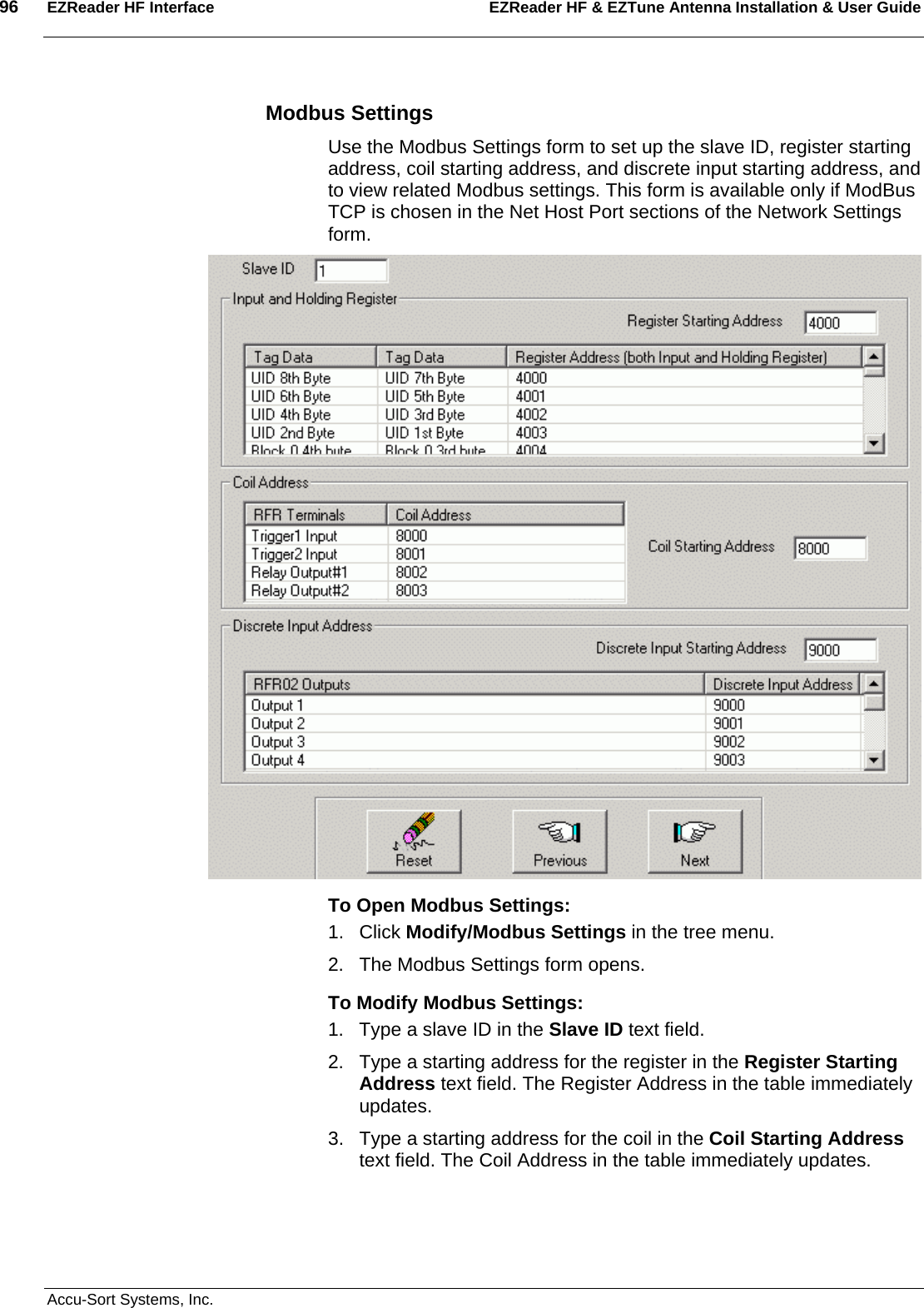 96  EZReader HF Interface EZReader HF &amp; EZTune Antenna Installation &amp; User Guide  Accu-Sort Systems, Inc. Modbus Settings Use the Modbus Settings form to set up the slave ID, register starting address, coil starting address, and discrete input starting address, and to view related Modbus settings. This form is available only if ModBus TCP is chosen in the Net Host Port sections of the Network Settings form.  To Open Modbus Settings: 1. Click Modify/Modbus Settings in the tree menu. 2.  The Modbus Settings form opens. To Modify Modbus Settings: 1.  Type a slave ID in the Slave ID text field. 2.  Type a starting address for the register in the Register Starting Address text field. The Register Address in the table immediately updates. 3.  Type a starting address for the coil in the Coil Starting Address text field. The Coil Address in the table immediately updates. 