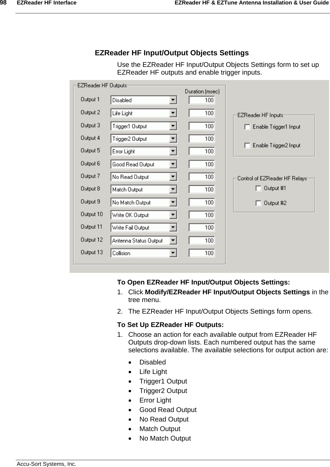 98  EZReader HF Interface EZReader HF &amp; EZTune Antenna Installation &amp; User Guide  Accu-Sort Systems, Inc.  EZReader HF Input/Output Objects Settings Use the EZReader HF Input/Output Objects Settings form to set up EZReader HF outputs and enable trigger inputs.  To Open EZReader HF Input/Output Objects Settings: 1. Click Modify/EZReader HF Input/Output Objects Settings in the tree menu. 2.  The EZReader HF Input/Output Objects Settings form opens. To Set Up EZReader HF Outputs: 1.  Choose an action for each available output from EZReader HF Outputs drop-down lists. Each numbered output has the same selections available. The available selections for output action are: • Disabled • Life Light • Trigger1 Output • Trigger2 Output • Error Light • Good Read Output •  No Read Output • Match Output •  No Match Output 