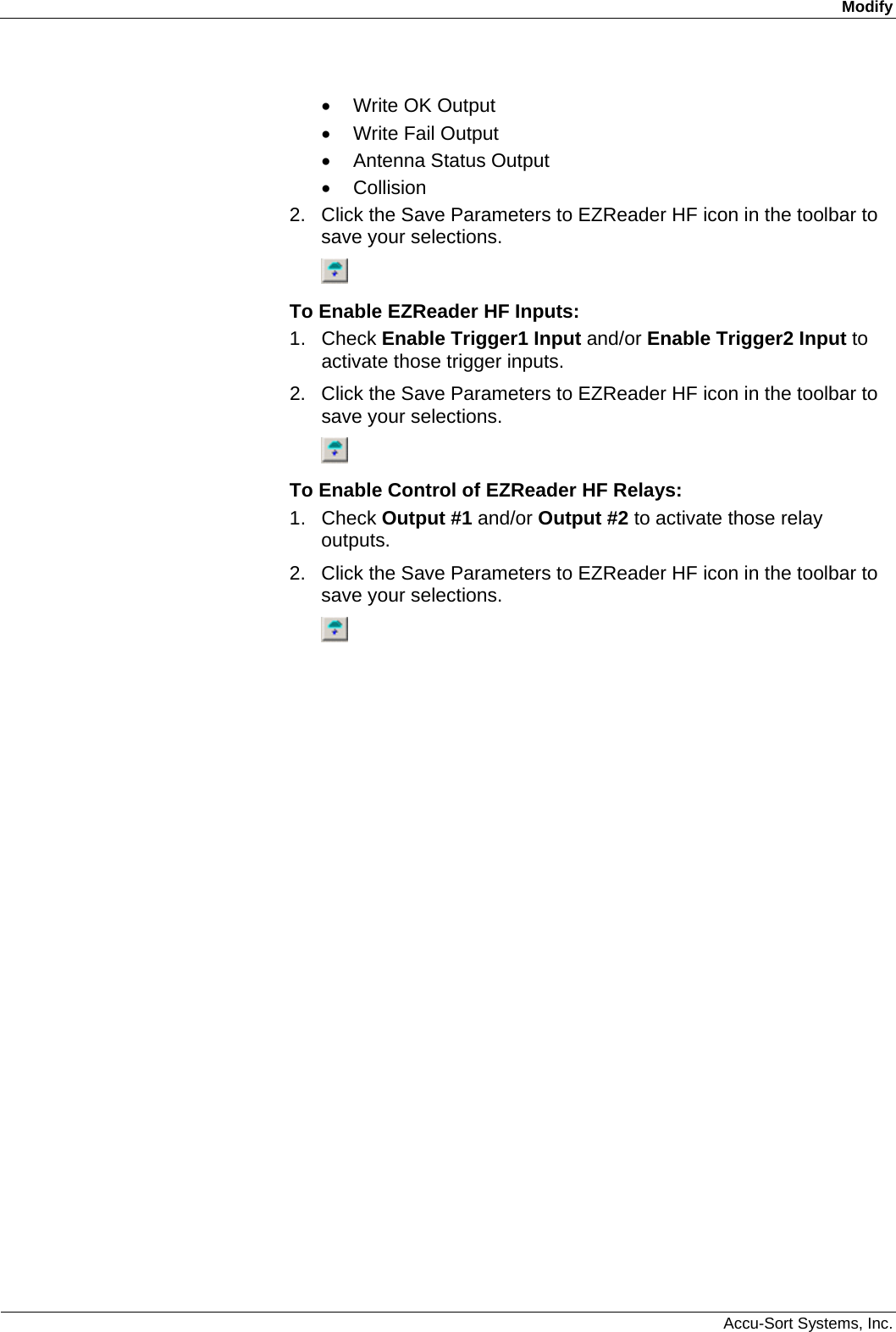 Modify  Accu-Sort Systems, Inc. •  Write OK Output •  Write Fail Output •  Antenna Status Output • Collision 2.  Click the Save Parameters to EZReader HF icon in the toolbar to save your selections.  To Enable EZReader HF Inputs: 1. Check Enable Trigger1 Input and/or Enable Trigger2 Input to activate those trigger inputs. 2.  Click the Save Parameters to EZReader HF icon in the toolbar to save your selections.  To Enable Control of EZReader HF Relays: 1. Check Output #1 and/or Output #2 to activate those relay outputs. 2.  Click the Save Parameters to EZReader HF icon in the toolbar to save your selections.  