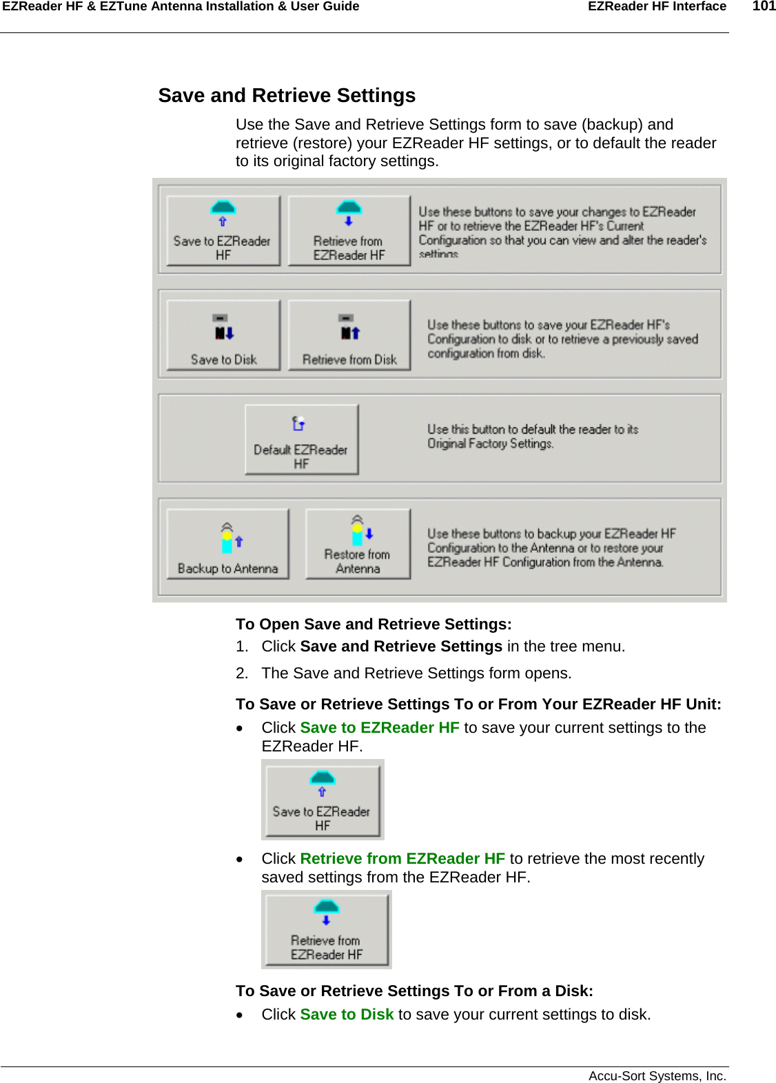 EZReader HF &amp; EZTune Antenna Installation &amp; User Guide  EZReader HF Interface  101   Accu-Sort Systems, Inc. Save and Retrieve Settings Use the Save and Retrieve Settings form to save (backup) and retrieve (restore) your EZReader HF settings, or to default the reader to its original factory settings.  To Open Save and Retrieve Settings: 1. Click Save and Retrieve Settings in the tree menu. 2.  The Save and Retrieve Settings form opens. To Save or Retrieve Settings To or From Your EZReader HF Unit: • Click Save to EZReader HF to save your current settings to the EZReader HF.  • Click Retrieve from EZReader HF to retrieve the most recently saved settings from the EZReader HF.  To Save or Retrieve Settings To or From a Disk: • Click Save to Disk to save your current settings to disk. 