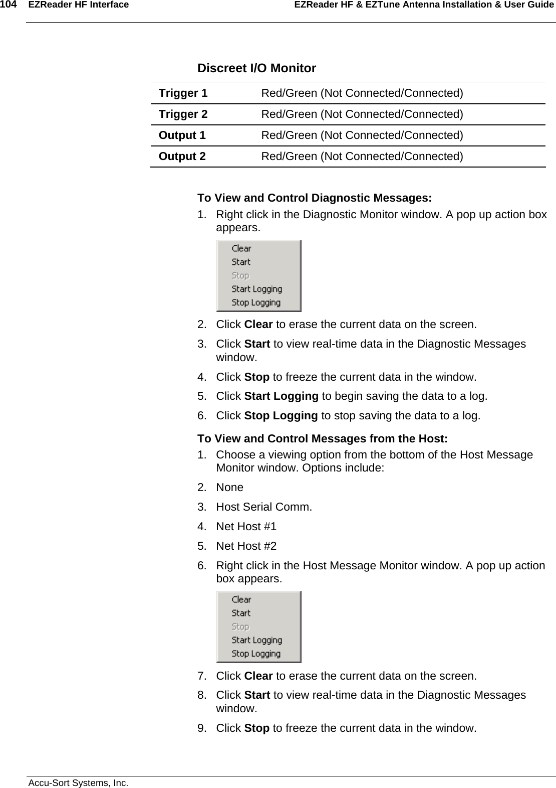 104  EZReader HF Interface EZReader HF &amp; EZTune Antenna Installation &amp; User Guide  Accu-Sort Systems, Inc. Discreet I/O Monitor Trigger 1  Red/Green (Not Connected/Connected) Trigger 2  Red/Green (Not Connected/Connected) Output 1  Red/Green (Not Connected/Connected) Output 2  Red/Green (Not Connected/Connected)  To View and Control Diagnostic Messages: 1.  Right click in the Diagnostic Monitor window. A pop up action box appears.  2. Click Clear to erase the current data on the screen. 3. Click Start to view real-time data in the Diagnostic Messages window. 4. Click Stop to freeze the current data in the window. 5. Click Start Logging to begin saving the data to a log. 6. Click Stop Logging to stop saving the data to a log. To View and Control Messages from the Host: 1.  Choose a viewing option from the bottom of the Host Message Monitor window. Options include: 2. None 3.  Host Serial Comm. 4.  Net Host #1 5.  Net Host #2 6.  Right click in the Host Message Monitor window. A pop up action box appears.  7. Click Clear to erase the current data on the screen. 8. Click Start to view real-time data in the Diagnostic Messages window. 9. Click Stop to freeze the current data in the window. 
