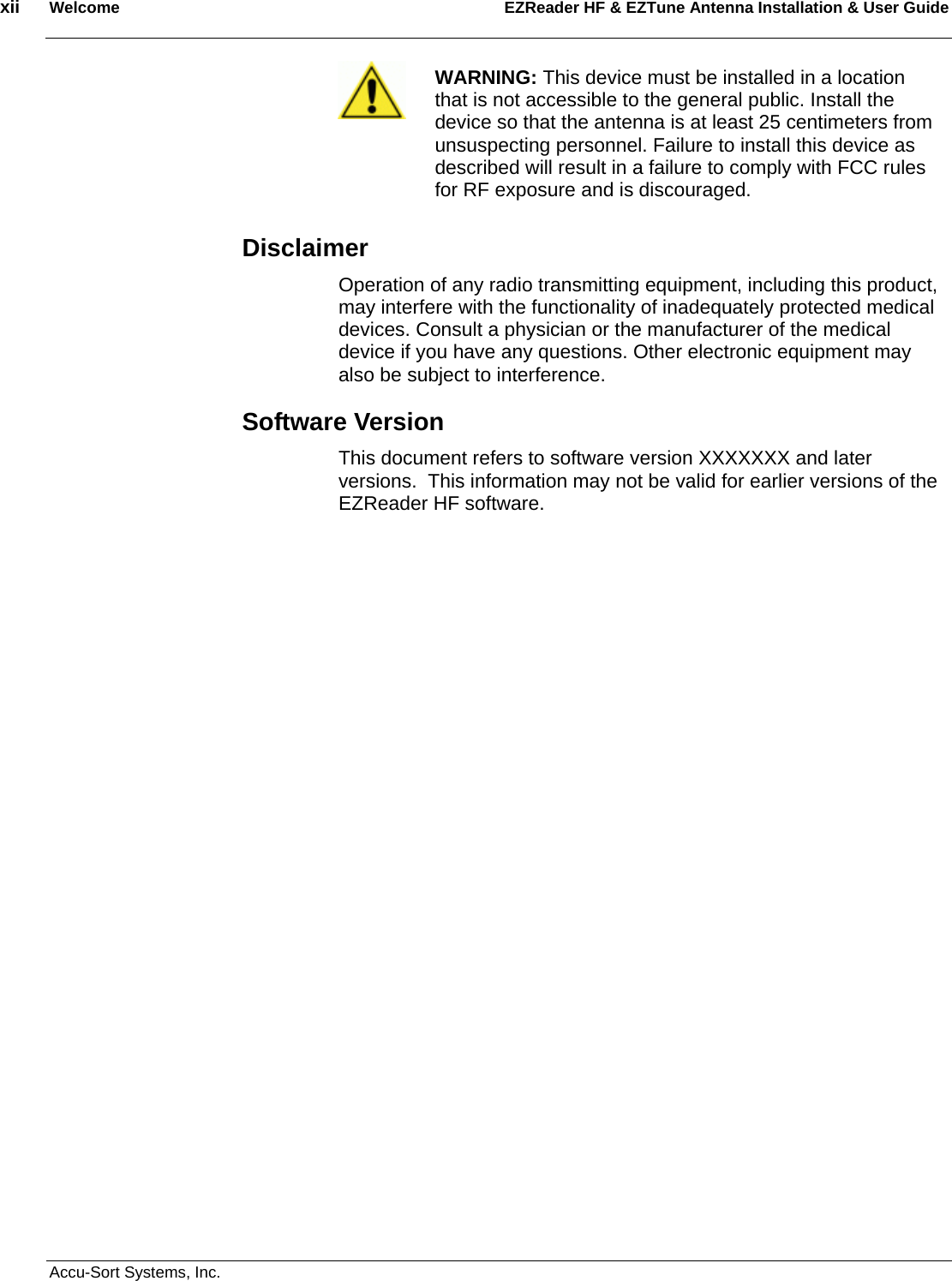 xii  Welcome EZReader HF &amp; EZTune Antenna Installation &amp; User Guide  Accu-Sort Systems, Inc.  WARNING: This device must be installed in a location that is not accessible to the general public. Install the device so that the antenna is at least 25 centimeters from unsuspecting personnel. Failure to install this device as described will result in a failure to comply with FCC rules for RF exposure and is discouraged. Disclaimer Operation of any radio transmitting equipment, including this product, may interfere with the functionality of inadequately protected medical devices. Consult a physician or the manufacturer of the medical device if you have any questions. Other electronic equipment may also be subject to interference.  Software Version This document refers to software version XXXXXXX and later versions.  This information may not be valid for earlier versions of the EZReader HF software.  