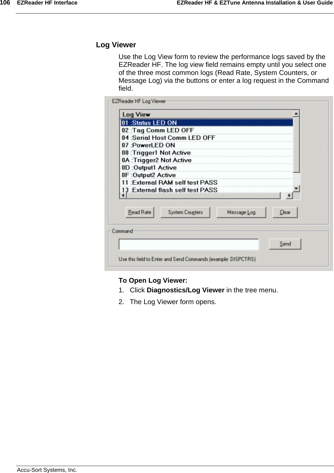 106  EZReader HF Interface EZReader HF &amp; EZTune Antenna Installation &amp; User Guide  Accu-Sort Systems, Inc. Log Viewer Use the Log View form to review the performance logs saved by the EZReader HF. The log view field remains empty until you select one of the three most common logs (Read Rate, System Counters, or Message Log) via the buttons or enter a log request in the Command field.  To Open Log Viewer: 1. Click Diagnostics/Log Viewer in the tree menu. 2.  The Log Viewer form opens. 