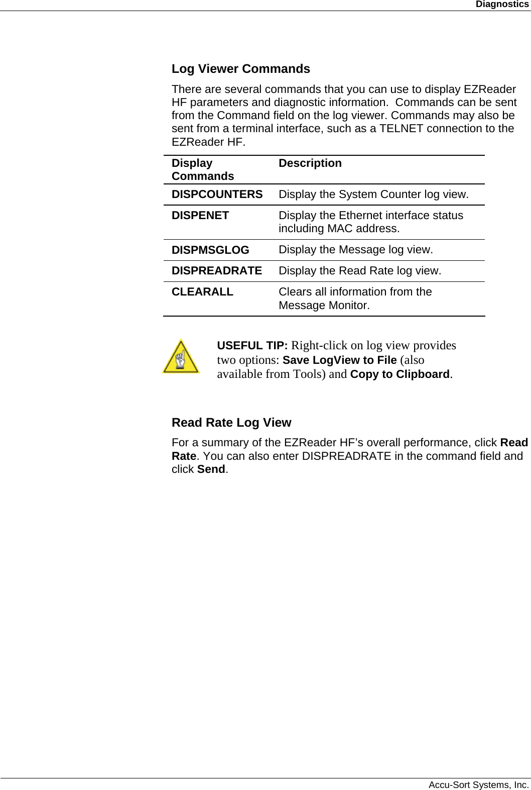 Diagnostics  Accu-Sort Systems, Inc. Log Viewer Commands There are several commands that you can use to display EZReader HF parameters and diagnostic information.  Commands can be sent from the Command field on the log viewer. Commands may also be sent from a terminal interface, such as a TELNET connection to the EZReader HF. Display Commands  Description DISPCOUNTERS  Display the System Counter log view. DISPENET  Display the Ethernet interface status including MAC address. DISPMSGLOG  Display the Message log view. DISPREADRATE  Display the Read Rate log view. CLEARALL   Clears all information from the Message Monitor.   USEFUL TIP: Right-click on log view provides two options: Save LogView to File (also available from Tools) and Copy to Clipboard.  Read Rate Log View For a summary of the EZReader HF’s overall performance, click Read Rate. You can also enter DISPREADRATE in the command field and click Send. 