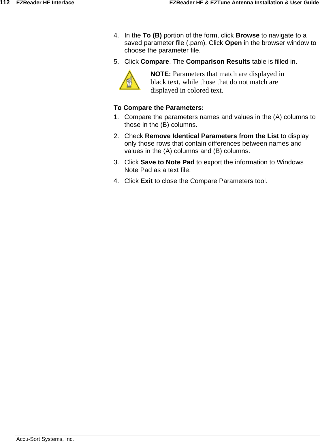 112  EZReader HF Interface EZReader HF &amp; EZTune Antenna Installation &amp; User Guide  Accu-Sort Systems, Inc. 4. In the To (B) portion of the form, click Browse to navigate to a saved parameter file (.pam). Click Open in the browser window to choose the parameter file. 5. Click Compare. The Comparison Results table is filled in.  NOTE: Parameters that match are displayed in black text, while those that do not match are displayed in colored text. To Compare the Parameters: 1.  Compare the parameters names and values in the (A) columns to those in the (B) columns. 2. Check Remove Identical Parameters from the List to display only those rows that contain differences between names and values in the (A) columns and (B) columns. 3. Click Save to Note Pad to export the information to Windows Note Pad as a text file. 4. Click Exit to close the Compare Parameters tool. 