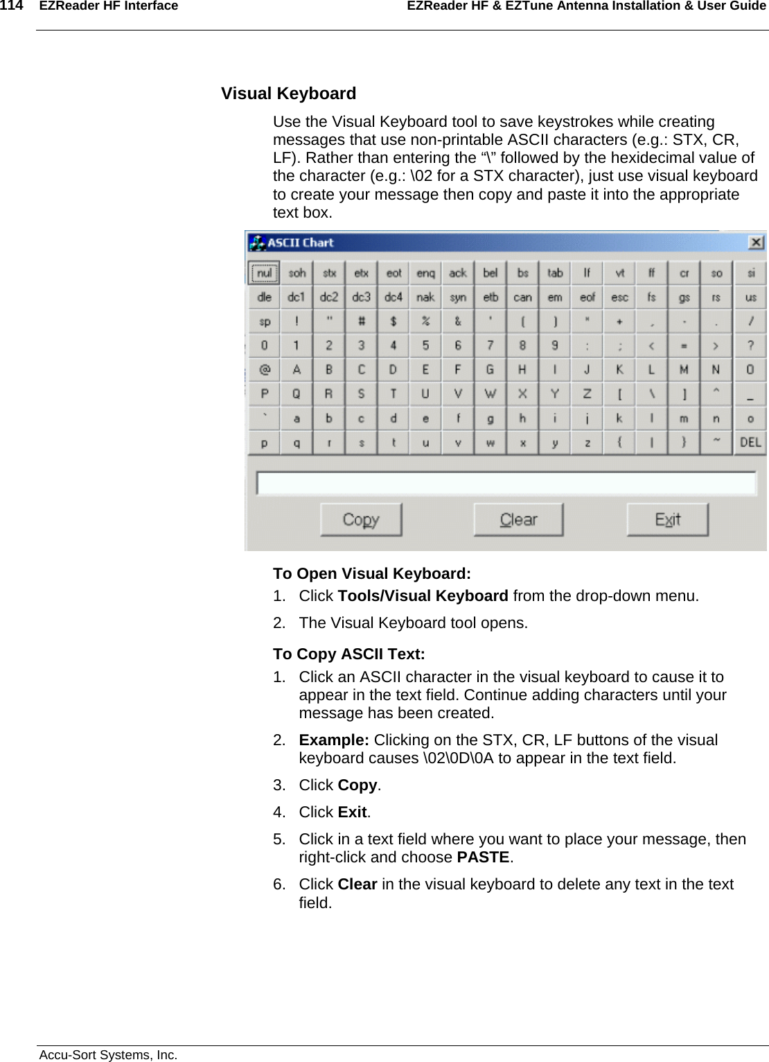 114  EZReader HF Interface EZReader HF &amp; EZTune Antenna Installation &amp; User Guide  Accu-Sort Systems, Inc. Visual Keyboard Use the Visual Keyboard tool to save keystrokes while creating messages that use non-printable ASCII characters (e.g.: STX, CR, LF). Rather than entering the “\” followed by the hexidecimal value of the character (e.g.: \02 for a STX character), just use visual keyboard to create your message then copy and paste it into the appropriate text box.  To Open Visual Keyboard: 1. Click Tools/Visual Keyboard from the drop-down menu. 2.  The Visual Keyboard tool opens. To Copy ASCII Text: 1.  Click an ASCII character in the visual keyboard to cause it to appear in the text field. Continue adding characters until your message has been created. 2.  Example: Clicking on the STX, CR, LF buttons of the visual keyboard causes \02\0D\0A to appear in the text field.  3. Click Copy. 4. Click Exit.   5.  Click in a text field where you want to place your message, then right-click and choose PASTE. 6. Click Clear in the visual keyboard to delete any text in the text field.    