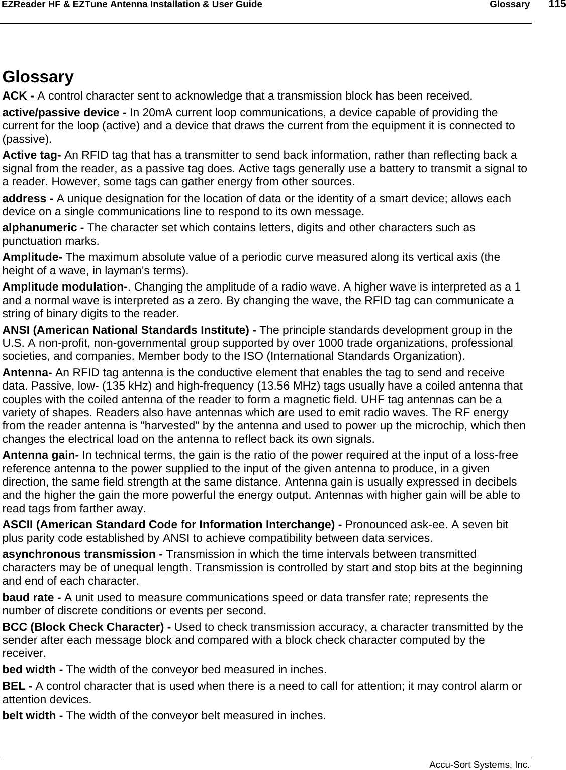 EZReader HF &amp; EZTune Antenna Installation &amp; User Guide  Glossary  115   Accu-Sort Systems, Inc. Glossary ACK - A control character sent to acknowledge that a transmission block has been received. active/passive device - In 20mA current loop communications, a device capable of providing the current for the loop (active) and a device that draws the current from the equipment it is connected to (passive). Active tag- An RFID tag that has a transmitter to send back information, rather than reflecting back a signal from the reader, as a passive tag does. Active tags generally use a battery to transmit a signal to a reader. However, some tags can gather energy from other sources. address - A unique designation for the location of data or the identity of a smart device; allows each device on a single communications line to respond to its own message. alphanumeric - The character set which contains letters, digits and other characters such as punctuation marks. Amplitude- The maximum absolute value of a periodic curve measured along its vertical axis (the height of a wave, in layman&apos;s terms).  Amplitude modulation-. Changing the amplitude of a radio wave. A higher wave is interpreted as a 1 and a normal wave is interpreted as a zero. By changing the wave, the RFID tag can communicate a string of binary digits to the reader. ANSI (American National Standards Institute) - The principle standards development group in the U.S. A non-profit, non-governmental group supported by over 1000 trade organizations, professional societies, and companies. Member body to the ISO (International Standards Organization). Antenna- An RFID tag antenna is the conductive element that enables the tag to send and receive data. Passive, low- (135 kHz) and high-frequency (13.56 MHz) tags usually have a coiled antenna that couples with the coiled antenna of the reader to form a magnetic field. UHF tag antennas can be a variety of shapes. Readers also have antennas which are used to emit radio waves. The RF energy from the reader antenna is &quot;harvested&quot; by the antenna and used to power up the microchip, which then changes the electrical load on the antenna to reflect back its own signals. Antenna gain- In technical terms, the gain is the ratio of the power required at the input of a loss-free reference antenna to the power supplied to the input of the given antenna to produce, in a given direction, the same field strength at the same distance. Antenna gain is usually expressed in decibels and the higher the gain the more powerful the energy output. Antennas with higher gain will be able to read tags from farther away. ASCII (American Standard Code for Information Interchange) - Pronounced ask-ee. A seven bit plus parity code established by ANSI to achieve compatibility between data services. asynchronous transmission - Transmission in which the time intervals between transmitted characters may be of unequal length. Transmission is controlled by start and stop bits at the beginning and end of each character. baud rate - A unit used to measure communications speed or data transfer rate; represents the number of discrete conditions or events per second.  BCC (Block Check Character) - Used to check transmission accuracy, a character transmitted by the sender after each message block and compared with a block check character computed by the receiver. bed width - The width of the conveyor bed measured in inches. BEL - A control character that is used when there is a need to call for attention; it may control alarm or attention devices.  belt width - The width of the conveyor belt measured in inches. 