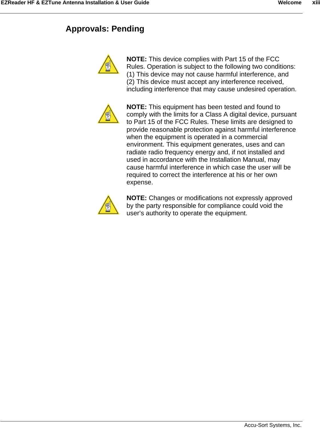 EZReader HF &amp; EZTune Antenna Installation &amp; User Guide  Welcome  xiii   Accu-Sort Systems, Inc. Approvals: Pending    NOTE: This device complies with Part 15 of the FCC Rules. Operation is subject to the following two conditions: (1) This device may not cause harmful interference, and (2) This device must accept any interference received, including interference that may cause undesired operation.  NOTE: This equipment has been tested and found to comply with the limits for a Class A digital device, pursuant to Part 15 of the FCC Rules. These limits are designed to provide reasonable protection against harmful interference when the equipment is operated in a commercial environment. This equipment generates, uses and can radiate radio frequency energy and, if not installed and used in accordance with the Installation Manual, may cause harmful interference in which case the user will be required to correct the interference at his or her own expense.   NOTE: Changes or modifications not expressly approved by the party responsible for compliance could void the user’s authority to operate the equipment.                