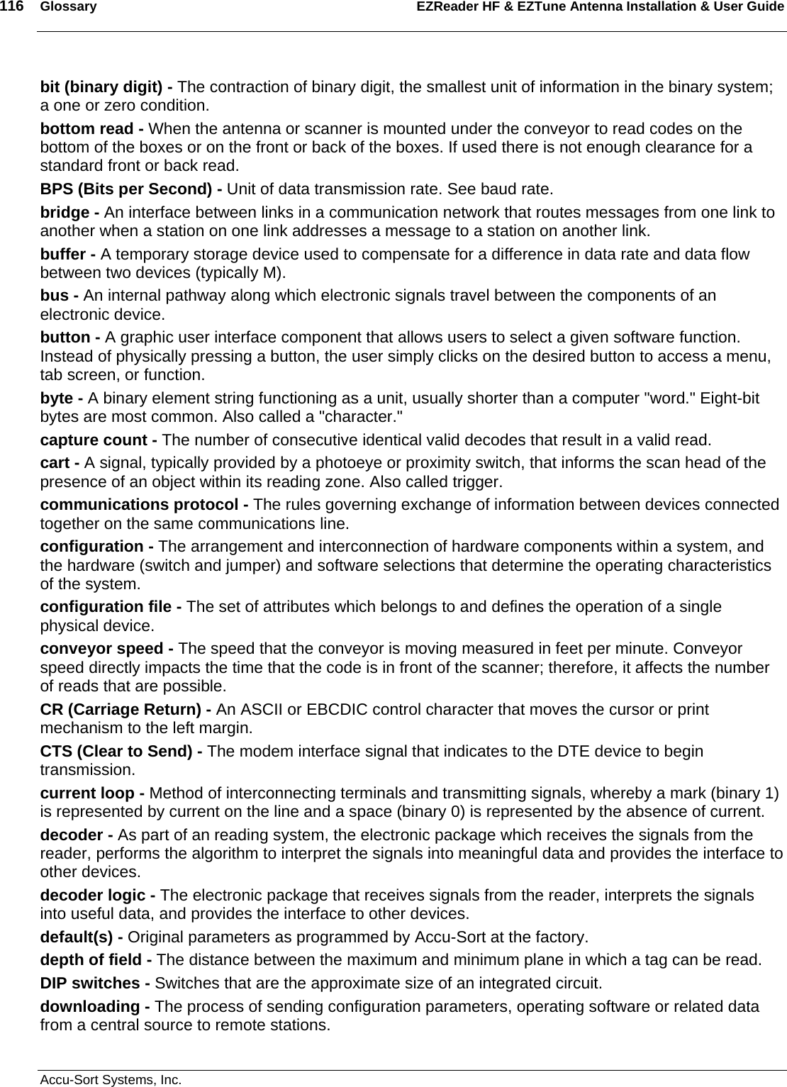 116  Glossary EZReader HF &amp; EZTune Antenna Installation &amp; User Guide  Accu-Sort Systems, Inc. bit (binary digit) - The contraction of binary digit, the smallest unit of information in the binary system; a one or zero condition. bottom read - When the antenna or scanner is mounted under the conveyor to read codes on the bottom of the boxes or on the front or back of the boxes. If used there is not enough clearance for a standard front or back read. BPS (Bits per Second) - Unit of data transmission rate. See baud rate. bridge - An interface between links in a communication network that routes messages from one link to another when a station on one link addresses a message to a station on another link. buffer - A temporary storage device used to compensate for a difference in data rate and data flow between two devices (typically M). bus - An internal pathway along which electronic signals travel between the components of an electronic device. button - A graphic user interface component that allows users to select a given software function. Instead of physically pressing a button, the user simply clicks on the desired button to access a menu, tab screen, or function. byte - A binary element string functioning as a unit, usually shorter than a computer &quot;word.&quot; Eight-bit bytes are most common. Also called a &quot;character.&quot; capture count - The number of consecutive identical valid decodes that result in a valid read. cart - A signal, typically provided by a photoeye or proximity switch, that informs the scan head of the presence of an object within its reading zone. Also called trigger.  communications protocol - The rules governing exchange of information between devices connected together on the same communications line. configuration - The arrangement and interconnection of hardware components within a system, and the hardware (switch and jumper) and software selections that determine the operating characteristics of the system. configuration file - The set of attributes which belongs to and defines the operation of a single physical device. conveyor speed - The speed that the conveyor is moving measured in feet per minute. Conveyor speed directly impacts the time that the code is in front of the scanner; therefore, it affects the number of reads that are possible. CR (Carriage Return) - An ASCII or EBCDIC control character that moves the cursor or print mechanism to the left margin. CTS (Clear to Send) - The modem interface signal that indicates to the DTE device to begin transmission. current loop - Method of interconnecting terminals and transmitting signals, whereby a mark (binary 1) is represented by current on the line and a space (binary 0) is represented by the absence of current. decoder - As part of an reading system, the electronic package which receives the signals from the reader, performs the algorithm to interpret the signals into meaningful data and provides the interface to other devices. decoder logic - The electronic package that receives signals from the reader, interprets the signals into useful data, and provides the interface to other devices. default(s) - Original parameters as programmed by Accu-Sort at the factory. depth of field - The distance between the maximum and minimum plane in which a tag can be read.  DIP switches - Switches that are the approximate size of an integrated circuit. downloading - The process of sending configuration parameters, operating software or related data from a central source to remote stations. 