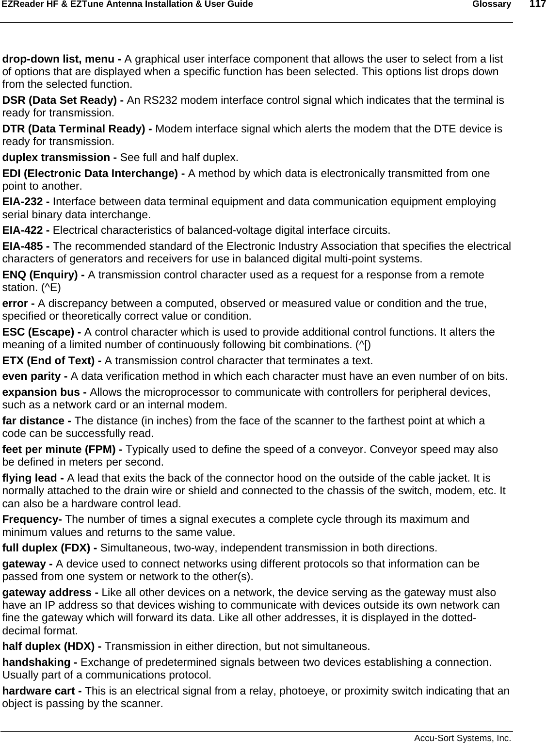 EZReader HF &amp; EZTune Antenna Installation &amp; User Guide  Glossary  117   Accu-Sort Systems, Inc. drop-down list, menu - A graphical user interface component that allows the user to select from a list of options that are displayed when a specific function has been selected. This options list drops down from the selected function. DSR (Data Set Ready) - An RS232 modem interface control signal which indicates that the terminal is ready for transmission. DTR (Data Terminal Ready) - Modem interface signal which alerts the modem that the DTE device is ready for transmission. duplex transmission - See full and half duplex. EDI (Electronic Data Interchange) - A method by which data is electronically transmitted from one point to another. EIA-232 - Interface between data terminal equipment and data communication equipment employing serial binary data interchange. EIA-422 - Electrical characteristics of balanced-voltage digital interface circuits. EIA-485 - The recommended standard of the Electronic Industry Association that specifies the electrical characters of generators and receivers for use in balanced digital multi-point systems. ENQ (Enquiry) - A transmission control character used as a request for a response from a remote station. (^E) error - A discrepancy between a computed, observed or measured value or condition and the true, specified or theoretically correct value or condition. ESC (Escape) - A control character which is used to provide additional control functions. It alters the meaning of a limited number of continuously following bit combinations. (^[) ETX (End of Text) - A transmission control character that terminates a text. even parity - A data verification method in which each character must have an even number of on bits. expansion bus - Allows the microprocessor to communicate with controllers for peripheral devices, such as a network card or an internal modem. far distance - The distance (in inches) from the face of the scanner to the farthest point at which a code can be successfully read. feet per minute (FPM) - Typically used to define the speed of a conveyor. Conveyor speed may also be defined in meters per second. flying lead - A lead that exits the back of the connector hood on the outside of the cable jacket. It is normally attached to the drain wire or shield and connected to the chassis of the switch, modem, etc. It can also be a hardware control lead. Frequency- The number of times a signal executes a complete cycle through its maximum and minimum values and returns to the same value.  full duplex (FDX) - Simultaneous, two-way, independent transmission in both directions. gateway - A device used to connect networks using different protocols so that information can be passed from one system or network to the other(s).  gateway address - Like all other devices on a network, the device serving as the gateway must also have an IP address so that devices wishing to communicate with devices outside its own network can fine the gateway which will forward its data. Like all other addresses, it is displayed in the dotted-decimal format. half duplex (HDX) - Transmission in either direction, but not simultaneous. handshaking - Exchange of predetermined signals between two devices establishing a connection. Usually part of a communications protocol. hardware cart - This is an electrical signal from a relay, photoeye, or proximity switch indicating that an object is passing by the scanner. 