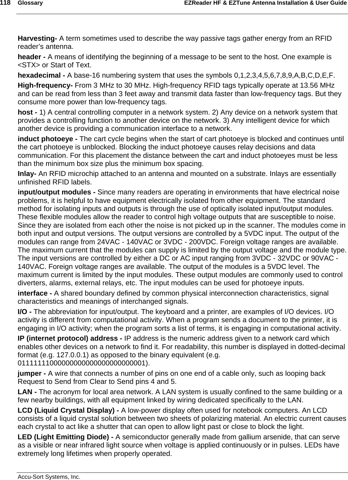 118  Glossary EZReader HF &amp; EZTune Antenna Installation &amp; User Guide  Accu-Sort Systems, Inc. Harvesting- A term sometimes used to describe the way passive tags gather energy from an RFID reader’s antenna. header - A means of identifying the beginning of a message to be sent to the host. One example is &lt;STX&gt; or Start of Text. hexadecimal - A base-16 numbering system that uses the symbols 0,1,2,3,4,5,6,7,8,9,A,B,C,D,E,F. High-frequency- From 3 MHz to 30 MHz. High-frequency RFID tags typically operate at 13.56 MHz and can be read from less than 3 feet away and transmit data faster than low-frequency tags. But they consume more power than low-frequency tags. host - 1) A central controlling computer in a network system. 2) Any device on a network system that provides a controlling function to another device on the network. 3) Any intelligent device for which another device is providing a communication interface to a network. induct photoeye - The cart cycle begins when the start of cart photoeye is blocked and continues until the cart photoeye is unblocked. Blocking the induct photoeye causes relay decisions and data communication. For this placement the distance between the cart and induct photoeyes must be less than the minimum box size plus the minimum box spacing. Inlay- An RFID microchip attached to an antenna and mounted on a substrate. Inlays are essentially unfinished RFID labels. input/output modules - Since many readers are operating in environments that have electrical noise problems, it is helpful to have equipment electrically isolated from other equipment. The standard method for isolating inputs and outputs is through the use of optically isolated input/output modules. These flexible modules allow the reader to control high voltage outputs that are susceptible to noise. Since they are isolated from each other the noise is not picked up in the scanner. The modules come in both input and output versions. The output versions are controlled by a 5VDC input. The output of the modules can range from 24VAC - 140VAC or 3VDC - 200VDC. Foreign voltage ranges are available. The maximum current that the modules can supply is limited by the output voltage and the module type. The input versions are controlled by either a DC or AC input ranging from 3VDC - 32VDC or 90VAC - 140VAC. Foreign voltage ranges are available. The output of the modules is a 5VDC level. The maximum current is limited by the input modules. These output modules are commonly used to control diverters, alarms, external relays, etc. The input modules can be used for photoeye inputs. interface - A shared boundary defined by common physical interconnection characteristics, signal characteristics and meanings of interchanged signals. I/O - The abbreviation for input/output. The keyboard and a printer, are examples of I/O devices. I/O activity is different from computational activity. When a program sends a document to the printer, it is engaging in I/O activity; when the program sorts a list of terms, it is engaging in computational activity. IP (internet protocol) address - IP address is the numeric address given to a network card which enables other devices on a network to find it. For readability, this number is displayed in dotted-decimal format (e.g. 127.0.0.1) as opposed to the binary equivalent (e.g. 01111111000000000000000000000001).  jumper - A wire that connects a number of pins on one end of a cable only, such as looping back Request to Send from Clear to Send pins 4 and 5. LAN - The acronym for local area network. A LAN system is usually confined to the same building or a few nearby buildings, with all equipment linked by wiring dedicated specifically to the LAN. LCD (Liquid Crystal Display) - A low-power display often used for notebook computers. An LCD consists of a liquid crystal solution between two sheets of polarizing material. An electric current causes each crystal to act like a shutter that can open to allow light past or close to block the light. LED (Light Emitting Diode) - A semiconductor generally made from gallium arsenide, that can serve as a visible or near infrared light source when voltage is applied continuously or in pulses. LEDs have extremely long lifetimes when properly operated. 