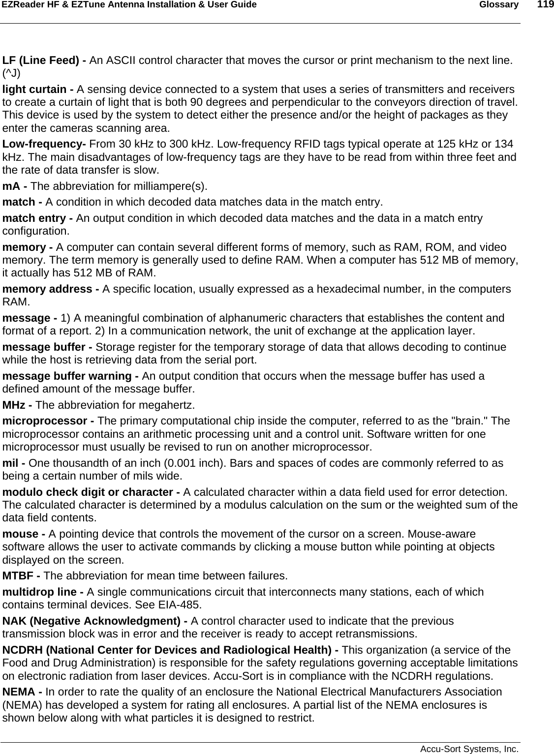 EZReader HF &amp; EZTune Antenna Installation &amp; User Guide  Glossary  119   Accu-Sort Systems, Inc. LF (Line Feed) - An ASCII control character that moves the cursor or print mechanism to the next line. (^J) light curtain - A sensing device connected to a system that uses a series of transmitters and receivers to create a curtain of light that is both 90 degrees and perpendicular to the conveyors direction of travel. This device is used by the system to detect either the presence and/or the height of packages as they enter the cameras scanning area. Low-frequency- From 30 kHz to 300 kHz. Low-frequency RFID tags typical operate at 125 kHz or 134 kHz. The main disadvantages of low-frequency tags are they have to be read from within three feet and the rate of data transfer is slow. mA - The abbreviation for milliampere(s). match - A condition in which decoded data matches data in the match entry. match entry - An output condition in which decoded data matches and the data in a match entry configuration. memory - A computer can contain several different forms of memory, such as RAM, ROM, and video memory. The term memory is generally used to define RAM. When a computer has 512 MB of memory, it actually has 512 MB of RAM. memory address - A specific location, usually expressed as a hexadecimal number, in the computers RAM. message - 1) A meaningful combination of alphanumeric characters that establishes the content and format of a report. 2) In a communication network, the unit of exchange at the application layer. message buffer - Storage register for the temporary storage of data that allows decoding to continue while the host is retrieving data from the serial port. message buffer warning - An output condition that occurs when the message buffer has used a defined amount of the message buffer. MHz - The abbreviation for megahertz. microprocessor - The primary computational chip inside the computer, referred to as the &quot;brain.&quot; The microprocessor contains an arithmetic processing unit and a control unit. Software written for one microprocessor must usually be revised to run on another microprocessor. mil - One thousandth of an inch (0.001 inch). Bars and spaces of codes are commonly referred to as being a certain number of mils wide. modulo check digit or character - A calculated character within a data field used for error detection. The calculated character is determined by a modulus calculation on the sum or the weighted sum of the data field contents.  mouse - A pointing device that controls the movement of the cursor on a screen. Mouse-aware software allows the user to activate commands by clicking a mouse button while pointing at objects displayed on the screen. MTBF - The abbreviation for mean time between failures.  multidrop line - A single communications circuit that interconnects many stations, each of which contains terminal devices. See EIA-485.  NAK (Negative Acknowledgment) - A control character used to indicate that the previous transmission block was in error and the receiver is ready to accept retransmissions.  NCDRH (National Center for Devices and Radiological Health) - This organization (a service of the Food and Drug Administration) is responsible for the safety regulations governing acceptable limitations on electronic radiation from laser devices. Accu-Sort is in compliance with the NCDRH regulations.  NEMA - In order to rate the quality of an enclosure the National Electrical Manufacturers Association (NEMA) has developed a system for rating all enclosures. A partial list of the NEMA enclosures is shown below along with what particles it is designed to restrict.  