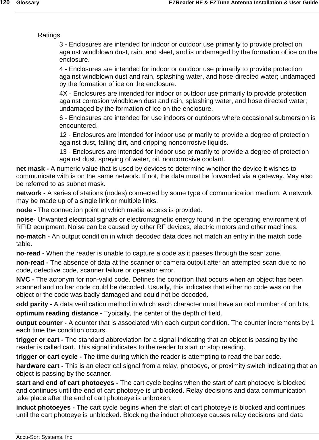 120  Glossary EZReader HF &amp; EZTune Antenna Installation &amp; User Guide  Accu-Sort Systems, Inc. Ratings  3 - Enclosures are intended for indoor or outdoor use primarily to provide protection against windblown dust, rain, and sleet, and is undamaged by the formation of ice on the enclosure.  4 - Enclosures are intended for indoor or outdoor use primarily to provide protection against windblown dust and rain, splashing water, and hose-directed water; undamaged by the formation of ice on the enclosure.  4X - Enclosures are intended for indoor or outdoor use primarily to provide protection against corrosion windblown dust and rain, splashing water, and hose directed water; undamaged by the formation of ice on the enclosure.  6 - Enclosures are intended for use indoors or outdoors where occasional submersion is encountered.  12 - Enclosures are intended for indoor use primarily to provide a degree of protection against dust, falling dirt, and dripping noncorrosive liquids.  13 - Enclosures are intended for indoor use primarily to provide a degree of protection against dust, spraying of water, oil, noncorrosive coolant.  net mask - A numeric value that is used by devices to determine whether the device it wishes to communicate with is on the same network. If not, the data must be forwarded via a gateway. May also be referred to as subnet mask.  network - A series of stations (nodes) connected by some type of communication medium. A network may be made up of a single link or multiple links.  node - The connection point at which media access is provided.  noise- Unwanted electrical signals or electromagnetic energy found in the operating environment of RFID equipment. Noise can be caused by other RF devices, electric motors and other machines. no-match - An output condition in which decoded data does not match an entry in the match code table.  no-read - When the reader is unable to capture a code as it passes through the scan zone.  non-read - The absence of data at the scanner or camera output after an attempted scan due to no code, defective code, scanner failure or operator error.  NVC - The acronym for non-valid code. Defines the condition that occurs when an object has been scanned and no bar code could be decoded. Usually, this indicates that either no code was on the object or the code was badly damaged and could not be decoded.  odd parity - A data verification method in which each character must have an odd number of on bits.  optimum reading distance - Typically, the center of the depth of field.  output counter - A counter that is associated with each output condition. The counter increments by 1 each time the condition occurs.  trigger or cart - The standard abbreviation for a signal indicating that an object is passing by the reader is called cart. This signal indicates to the reader to start or stop reading.  trigger or cart cycle - The time during which the reader is attempting to read the bar code.  hardware cart - This is an electrical signal from a relay, photoeye, or proximity switch indicating that an object is passing by the scanner.  start and end of cart photoeyes - The cart cycle begins when the start of cart photoeye is blocked and continues until the end of cart photoeye is unblocked. Relay decisions and data communication take place after the end of cart photoeye is unbroken.  induct photoeyes - The cart cycle begins when the start of cart photoeye is blocked and continues until the cart photoeye is unblocked. Blocking the induct photoeye causes relay decisions and data 