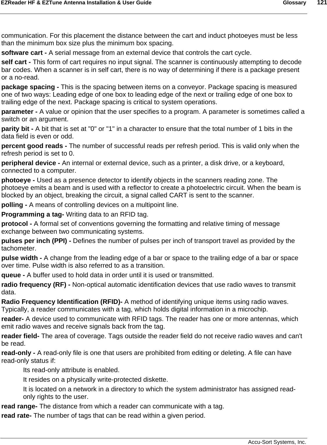 EZReader HF &amp; EZTune Antenna Installation &amp; User Guide  Glossary  121   Accu-Sort Systems, Inc. communication. For this placement the distance between the cart and induct photoeyes must be less than the minimum box size plus the minimum box spacing.  software cart - A serial message from an external device that controls the cart cycle.  self cart - This form of cart requires no input signal. The scanner is continuously attempting to decode bar codes. When a scanner is in self cart, there is no way of determining if there is a package present or a no-read.  package spacing - This is the spacing between items on a conveyor. Package spacing is measured one of two ways: Leading edge of one box to leading edge of the next or trailing edge of one box to trailing edge of the next. Package spacing is critical to system operations.  parameter - A value or opinion that the user specifies to a program. A parameter is sometimes called a switch or an argument.  parity bit - A bit that is set at &quot;0&quot; or &quot;1&quot; in a character to ensure that the total number of 1 bits in the data field is even or odd.  percent good reads - The number of successful reads per refresh period. This is valid only when the refresh period is set to 0.  peripheral device - An internal or external device, such as a printer, a disk drive, or a keyboard, connected to a computer.  photoeye - Used as a presence detector to identify objects in the scanners reading zone. The photoeye emits a beam and is used with a reflector to create a photoelectric circuit. When the beam is blocked by an object, breaking the circuit, a signal called CART is sent to the scanner.  polling - A means of controlling devices on a multipoint line.  Programming a tag- Writing data to an RFID tag. protocol - A formal set of conventions governing the formatting and relative timing of message exchange between two communicating systems.  pulses per inch (PPI) - Defines the number of pulses per inch of transport travel as provided by the tachometer.  pulse width - A change from the leading edge of a bar or space to the trailing edge of a bar or space over time. Pulse width is also referred to as a transition.  queue - A buffer used to hold data in order until it is used or transmitted.  radio frequency (RF) - Non-optical automatic identification devices that use radio waves to transmit data.  Radio Frequency Identification (RFID)- A method of identifying unique items using radio waves. Typically, a reader communicates with a tag, which holds digital information in a microchip. reader- A device used to communicate with RFID tags. The reader has one or more antennas, which emit radio waves and receive signals back from the tag. reader field- The area of coverage. Tags outside the reader field do not receive radio waves and can&apos;t be read. read-only - A read-only file is one that users are prohibited from editing or deleting. A file can have read-only status if: Its read-only attribute is enabled.  It resides on a physically write-protected diskette.  It is located on a network in a directory to which the system administrator has assigned read-only rights to the user.  read range- The distance from which a reader can communicate with a tag. read rate- The number of tags that can be read within a given period. 