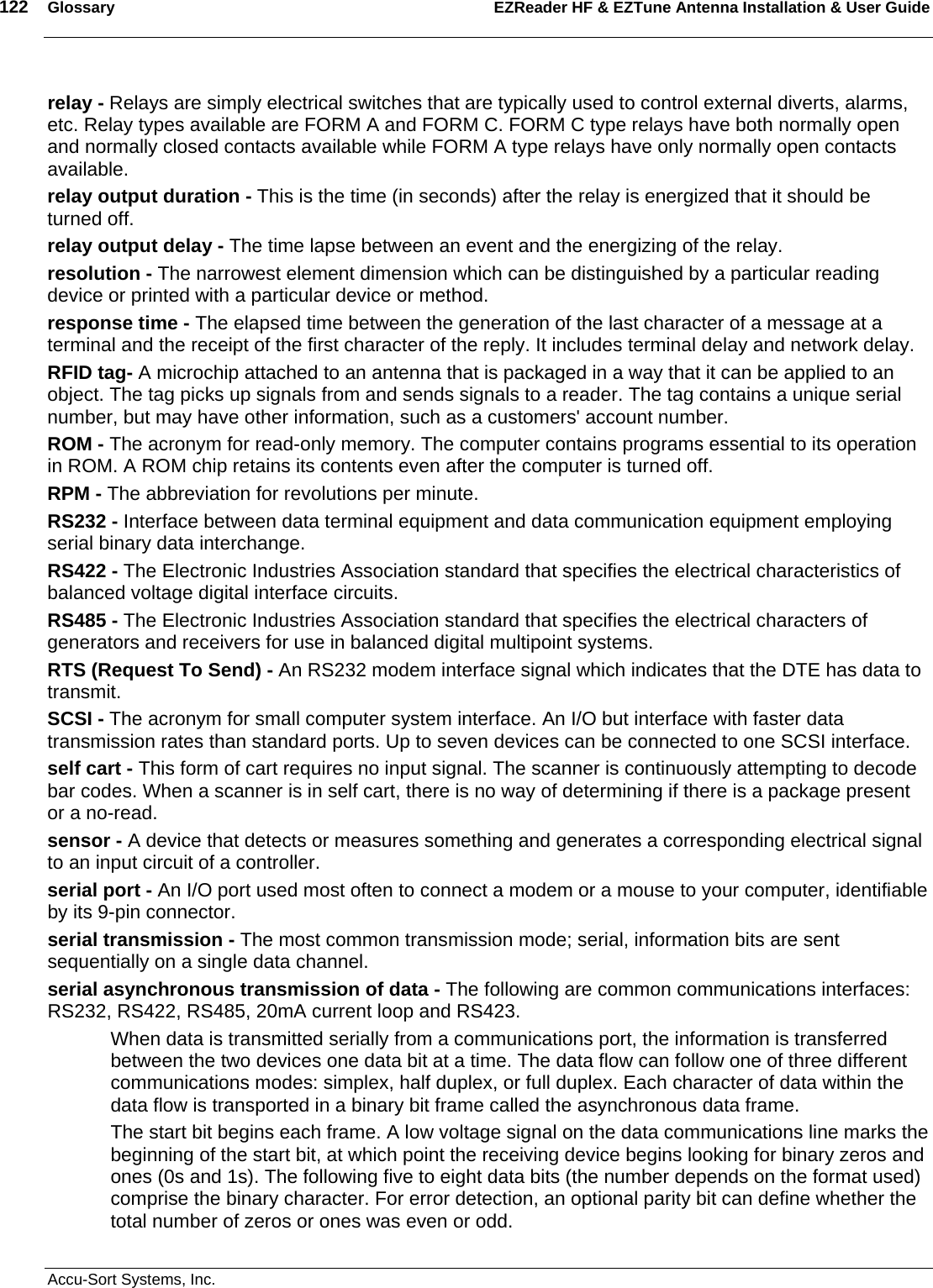 122  Glossary EZReader HF &amp; EZTune Antenna Installation &amp; User Guide  Accu-Sort Systems, Inc. relay - Relays are simply electrical switches that are typically used to control external diverts, alarms, etc. Relay types available are FORM A and FORM C. FORM C type relays have both normally open and normally closed contacts available while FORM A type relays have only normally open contacts available.  relay output duration - This is the time (in seconds) after the relay is energized that it should be turned off.  relay output delay - The time lapse between an event and the energizing of the relay.  resolution - The narrowest element dimension which can be distinguished by a particular reading device or printed with a particular device or method.  response time - The elapsed time between the generation of the last character of a message at a terminal and the receipt of the first character of the reply. It includes terminal delay and network delay.  RFID tag- A microchip attached to an antenna that is packaged in a way that it can be applied to an object. The tag picks up signals from and sends signals to a reader. The tag contains a unique serial number, but may have other information, such as a customers&apos; account number. ROM - The acronym for read-only memory. The computer contains programs essential to its operation in ROM. A ROM chip retains its contents even after the computer is turned off.  RPM - The abbreviation for revolutions per minute.  RS232 - Interface between data terminal equipment and data communication equipment employing serial binary data interchange.  RS422 - The Electronic Industries Association standard that specifies the electrical characteristics of balanced voltage digital interface circuits.  RS485 - The Electronic Industries Association standard that specifies the electrical characters of generators and receivers for use in balanced digital multipoint systems.  RTS (Request To Send) - An RS232 modem interface signal which indicates that the DTE has data to transmit.  SCSI - The acronym for small computer system interface. An I/O but interface with faster data transmission rates than standard ports. Up to seven devices can be connected to one SCSI interface.  self cart - This form of cart requires no input signal. The scanner is continuously attempting to decode bar codes. When a scanner is in self cart, there is no way of determining if there is a package present or a no-read.  sensor - A device that detects or measures something and generates a corresponding electrical signal to an input circuit of a controller.  serial port - An I/O port used most often to connect a modem or a mouse to your computer, identifiable by its 9-pin connector.  serial transmission - The most common transmission mode; serial, information bits are sent sequentially on a single data channel.  serial asynchronous transmission of data - The following are common communications interfaces: RS232, RS422, RS485, 20mA current loop and RS423.  When data is transmitted serially from a communications port, the information is transferred between the two devices one data bit at a time. The data flow can follow one of three different communications modes: simplex, half duplex, or full duplex. Each character of data within the data flow is transported in a binary bit frame called the asynchronous data frame.  The start bit begins each frame. A low voltage signal on the data communications line marks the beginning of the start bit, at which point the receiving device begins looking for binary zeros and ones (0s and 1s). The following five to eight data bits (the number depends on the format used) comprise the binary character. For error detection, an optional parity bit can define whether the total number of zeros or ones was even or odd.  