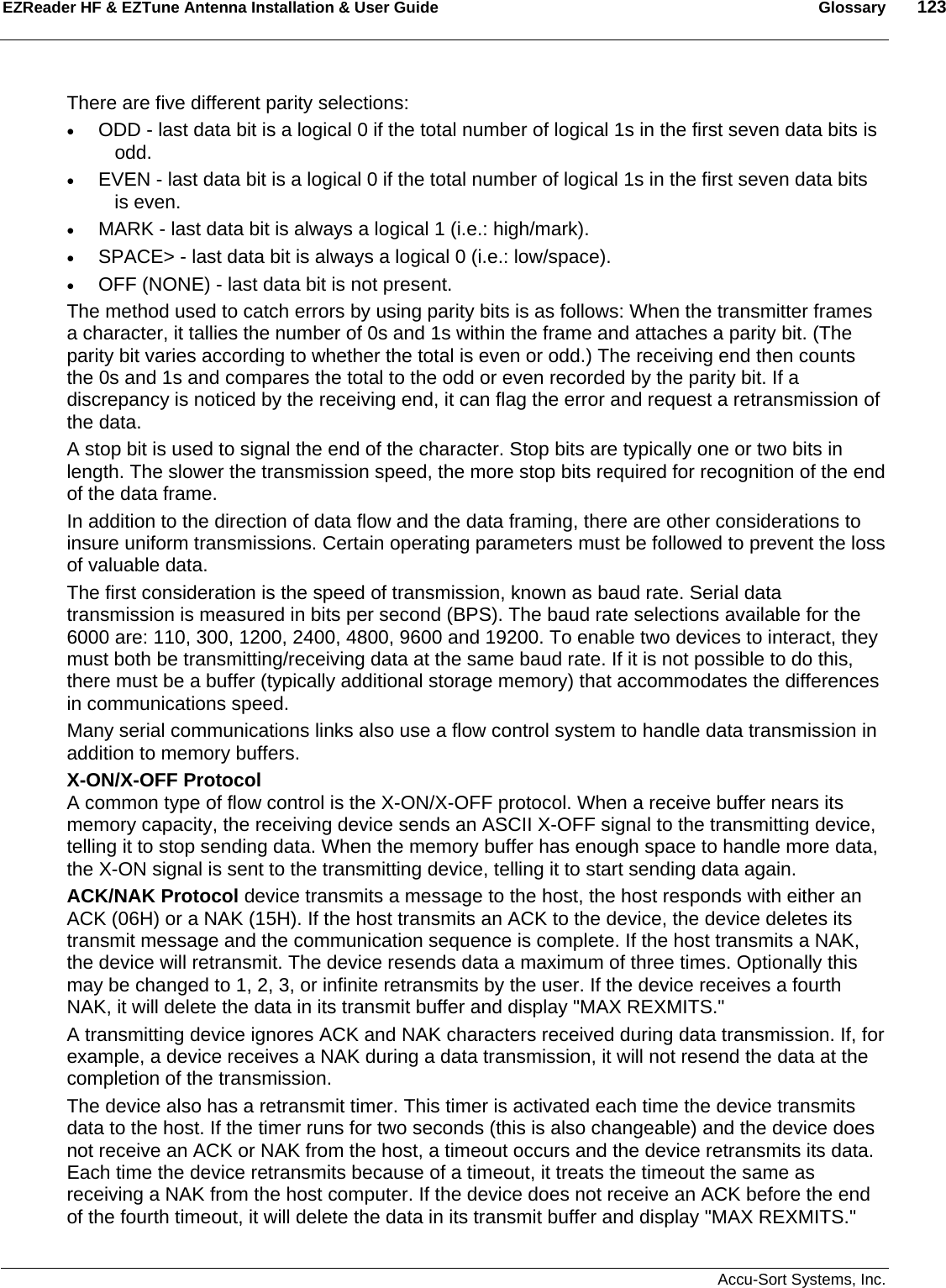 EZReader HF &amp; EZTune Antenna Installation &amp; User Guide  Glossary  123   Accu-Sort Systems, Inc. There are five different parity selections:  • ODD - last data bit is a logical 0 if the total number of logical 1s in the first seven data bits is odd.  • EVEN - last data bit is a logical 0 if the total number of logical 1s in the first seven data bits is even.  • MARK - last data bit is always a logical 1 (i.e.: high/mark).  • SPACE&gt; - last data bit is always a logical 0 (i.e.: low/space).  • OFF (NONE) - last data bit is not present.  The method used to catch errors by using parity bits is as follows: When the transmitter frames a character, it tallies the number of 0s and 1s within the frame and attaches a parity bit. (The parity bit varies according to whether the total is even or odd.) The receiving end then counts the 0s and 1s and compares the total to the odd or even recorded by the parity bit. If a discrepancy is noticed by the receiving end, it can flag the error and request a retransmission of the data.  A stop bit is used to signal the end of the character. Stop bits are typically one or two bits in length. The slower the transmission speed, the more stop bits required for recognition of the end of the data frame.  In addition to the direction of data flow and the data framing, there are other considerations to insure uniform transmissions. Certain operating parameters must be followed to prevent the loss of valuable data.  The first consideration is the speed of transmission, known as baud rate. Serial data transmission is measured in bits per second (BPS). The baud rate selections available for the 6000 are: 110, 300, 1200, 2400, 4800, 9600 and 19200. To enable two devices to interact, they must both be transmitting/receiving data at the same baud rate. If it is not possible to do this, there must be a buffer (typically additional storage memory) that accommodates the differences in communications speed.  Many serial communications links also use a flow control system to handle data transmission in addition to memory buffers.  X-ON/X-OFF Protocol A common type of flow control is the X-ON/X-OFF protocol. When a receive buffer nears its memory capacity, the receiving device sends an ASCII X-OFF signal to the transmitting device, telling it to stop sending data. When the memory buffer has enough space to handle more data, the X-ON signal is sent to the transmitting device, telling it to start sending data again.  ACK/NAK Protocol device transmits a message to the host, the host responds with either an ACK (06H) or a NAK (15H). If the host transmits an ACK to the device, the device deletes its transmit message and the communication sequence is complete. If the host transmits a NAK, the device will retransmit. The device resends data a maximum of three times. Optionally this may be changed to 1, 2, 3, or infinite retransmits by the user. If the device receives a fourth NAK, it will delete the data in its transmit buffer and display &quot;MAX REXMITS.&quot;  A transmitting device ignores ACK and NAK characters received during data transmission. If, for example, a device receives a NAK during a data transmission, it will not resend the data at the completion of the transmission.  The device also has a retransmit timer. This timer is activated each time the device transmits data to the host. If the timer runs for two seconds (this is also changeable) and the device does not receive an ACK or NAK from the host, a timeout occurs and the device retransmits its data. Each time the device retransmits because of a timeout, it treats the timeout the same as receiving a NAK from the host computer. If the device does not receive an ACK before the end of the fourth timeout, it will delete the data in its transmit buffer and display &quot;MAX REXMITS.&quot; 