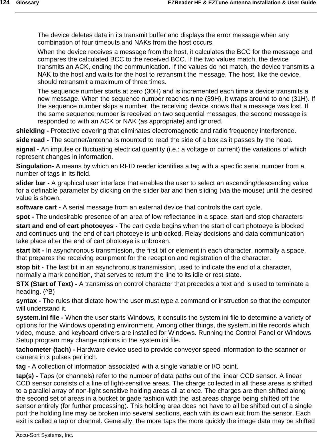 124  Glossary EZReader HF &amp; EZTune Antenna Installation &amp; User Guide  Accu-Sort Systems, Inc. The device deletes data in its transmit buffer and displays the error message when any combination of four timeouts and NAKs from the host occurs.  When the device receives a message from the host, it calculates the BCC for the message and compares the calculated BCC to the received BCC. If the two values match, the device transmits an ACK, ending the communication. If the values do not match, the device transmits a NAK to the host and waits for the host to retransmit the message. The host, like the device, should retransmit a maximum of three times.  The sequence number starts at zero (30H) and is incremented each time a device transmits a new message. When the sequence number reaches nine (39H), it wraps around to one (31H). If the sequence number skips a number, the receiving device knows that a message was lost. If the same sequence number is received on two sequential messages, the second message is responded to with an ACK or NAK (as appropriate) and ignored.  shielding - Protective covering that eliminates electromagnetic and radio frequency interference.  side read - The scanner/antenna is mounted to read the side of a box as it passes by the head.  signal - An impulse or fluctuating electrical quantity (i.e.: a voltage or current) the variations of which represent changes in information.  Singulation- A means by which an RFID reader identifies a tag with a specific serial number from a number of tags in its field. slider bar - A graphical user interface that enables the user to select an ascending/descending value for a definable parameter by clicking on the slider bar and then sliding (via the mouse) until the desired value is shown.  software cart - A serial message from an external device that controls the cart cycle.  spot - The undesirable presence of an area of low reflectance in a space. start and stop characters  start and end of cart photoeyes - The cart cycle begins when the start of cart photoeye is blocked and continues until the end of cart photoeye is unblocked. Relay decisions and data communication take place after the end of cart photoeye is unbroken.  start bit - In asynchronous transmission, the first bit or element in each character, normally a space, that prepares the receiving equipment for the reception and registration of the character.  stop bit - The last bit in an asynchronous transmission, used to indicate the end of a character, normally a mark condition, that serves to return the line to its idle or rest state.  STX (Start of Text) - A transmission control character that precedes a text and is used to terminate a heading. (^B)  syntax - The rules that dictate how the user must type a command or instruction so that the computer will understand it.  system.ini file - When the user starts Windows, it consults the system.ini file to determine a variety of options for the Windows operating environment. Among other things, the system.ini file records which video, mouse, and keyboard drivers are installed for Windows. Running the Control Panel or Windows Setup program may change options in the system.ini file.  tachometer (tach) - Hardware device used to provide conveyor speed information to the scanner or camera in x pulses per inch.  tag - A collection of information associated with a single variable or I/O point.  tap(s) - Taps (or channels) refer to the number of data paths out of the linear CCD sensor. A linear CCD sensor consists of a line of light-sensitive areas. The charge collected in all these areas is shifted to a parallel array of non-light sensitive holding areas all at once. The charges are then shifted along the second set of areas in a bucket brigade fashion with the last areas charge being shifted off the sensor entirely (for further processing). This holding area does not have to all be shifted out of a single port the holding line may be broken into several sections, each with its own exit from the sensor. Each exit is called a tap or channel. Generally, the more taps the more quickly the image data may be shifted 