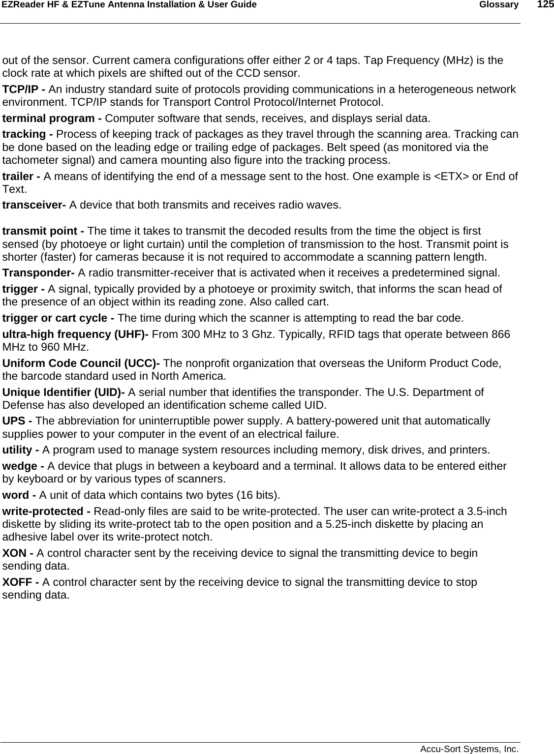 EZReader HF &amp; EZTune Antenna Installation &amp; User Guide  Glossary  125   Accu-Sort Systems, Inc. out of the sensor. Current camera configurations offer either 2 or 4 taps. Tap Frequency (MHz) is the clock rate at which pixels are shifted out of the CCD sensor.  TCP/IP - An industry standard suite of protocols providing communications in a heterogeneous network environment. TCP/IP stands for Transport Control Protocol/Internet Protocol.  terminal program - Computer software that sends, receives, and displays serial data.  tracking - Process of keeping track of packages as they travel through the scanning area. Tracking can be done based on the leading edge or trailing edge of packages. Belt speed (as monitored via the tachometer signal) and camera mounting also figure into the tracking process.  trailer - A means of identifying the end of a message sent to the host. One example is &lt;ETX&gt; or End of Text.  transceiver- A device that both transmits and receives radio waves.  transmit point - The time it takes to transmit the decoded results from the time the object is first sensed (by photoeye or light curtain) until the completion of transmission to the host. Transmit point is shorter (faster) for cameras because it is not required to accommodate a scanning pattern length.  Transponder- A radio transmitter-receiver that is activated when it receives a predetermined signal.  trigger - A signal, typically provided by a photoeye or proximity switch, that informs the scan head of the presence of an object within its reading zone. Also called cart. trigger or cart cycle - The time during which the scanner is attempting to read the bar code.  ultra-high frequency (UHF)- From 300 MHz to 3 Ghz. Typically, RFID tags that operate between 866 MHz to 960 MHz. Uniform Code Council (UCC)- The nonprofit organization that overseas the Uniform Product Code, the barcode standard used in North America. Unique Identifier (UID)- A serial number that identifies the transponder. The U.S. Department of Defense has also developed an identification scheme called UID. UPS - The abbreviation for uninterruptible power supply. A battery-powered unit that automatically supplies power to your computer in the event of an electrical failure.  utility - A program used to manage system resources including memory, disk drives, and printers.  wedge - A device that plugs in between a keyboard and a terminal. It allows data to be entered either by keyboard or by various types of scanners.  word - A unit of data which contains two bytes (16 bits).  write-protected - Read-only files are said to be write-protected. The user can write-protect a 3.5-inch diskette by sliding its write-protect tab to the open position and a 5.25-inch diskette by placing an adhesive label over its write-protect notch.  XON - A control character sent by the receiving device to signal the transmitting device to begin sending data.  XOFF - A control character sent by the receiving device to signal the transmitting device to stop sending data.  