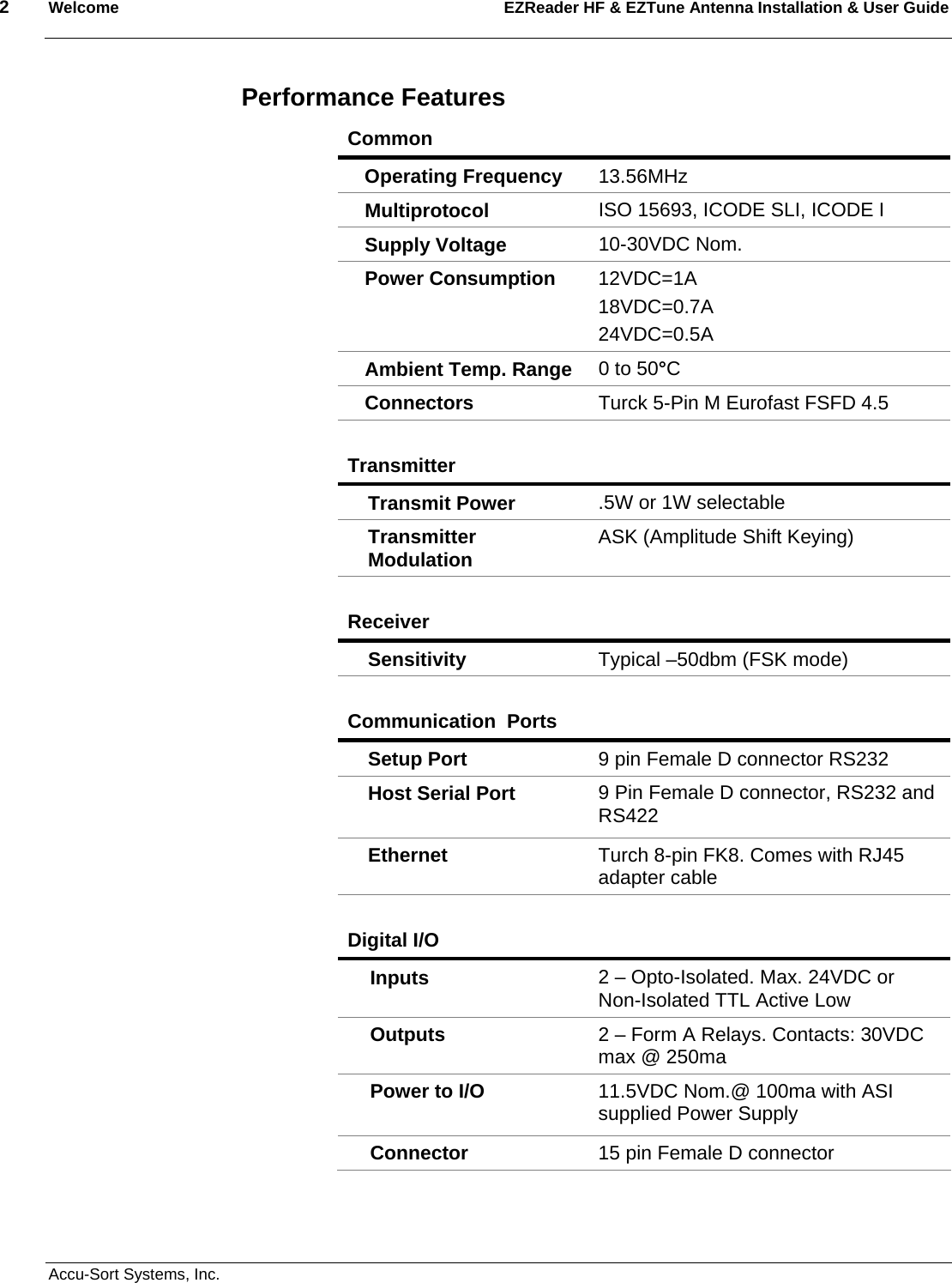 2  Welcome EZReader HF &amp; EZTune Antenna Installation &amp; User Guide  Accu-Sort Systems, Inc. Performance Features Common   Operating Frequency  13.56MHz   Multiprotocol   ISO 15693, ICODE SLI, ICODE I Supply Voltage    10-30VDC Nom. Power Consumption   12VDC=1A 18VDC=0.7A 24VDC=0.5A Ambient Temp. Range  0 to 50°C Connectors   Turck 5-Pin M Eurofast FSFD 4.5  Transmitter  Transmit Power    .5W or 1W selectable Transmitter Modulation  ASK (Amplitude Shift Keying)  Receiver  Sensitivity   Typical –50dbm (FSK mode)  Communication  Ports  Setup Port    9 pin Female D connector RS232 Host Serial Port    9 Pin Female D connector, RS232 and RS422 Ethernet   Turch 8-pin FK8. Comes with RJ45 adapter cable  Digital I/O  Inputs   2 – Opto-Isolated. Max. 24VDC or Non-Isolated TTL Active Low Outputs   2 – Form A Relays. Contacts: 30VDC max @ 250ma Power to I/O    11.5VDC Nom.@ 100ma with ASI supplied Power Supply Connector   15 pin Female D connector  