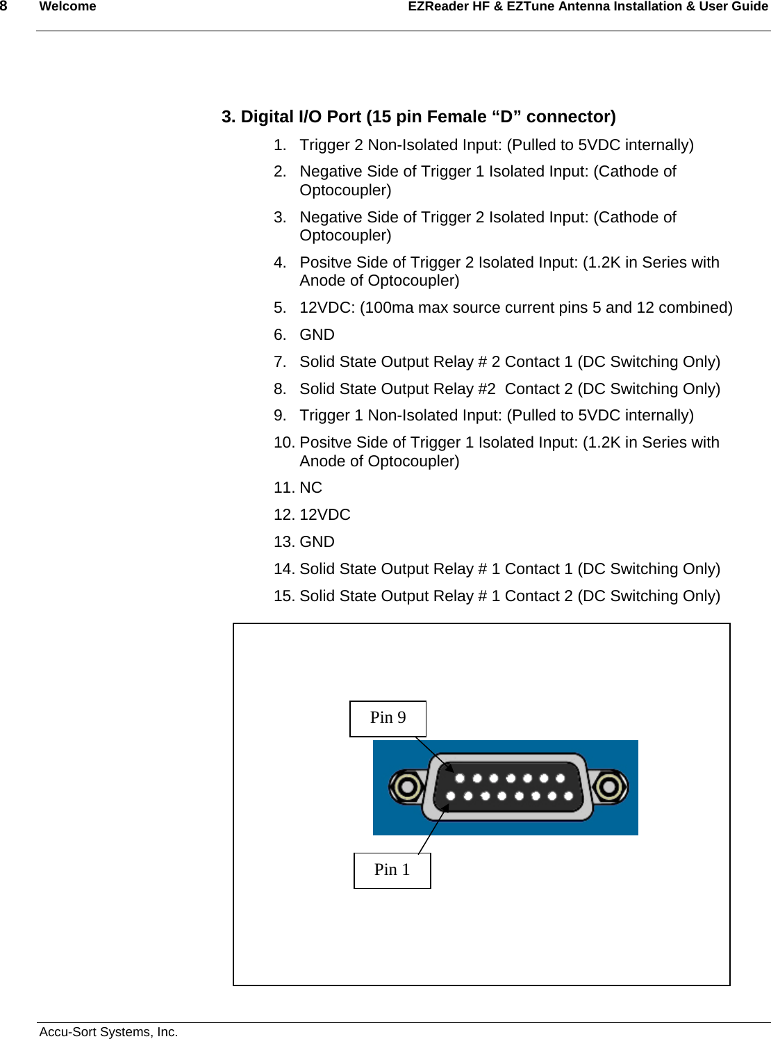 8  Welcome EZReader HF &amp; EZTune Antenna Installation &amp; User Guide  Accu-Sort Systems, Inc.   3. Digital I/O Port (15 pin Female “D” connector) 1.  Trigger 2 Non-Isolated Input: (Pulled to 5VDC internally) 2.  Negative Side of Trigger 1 Isolated Input: (Cathode of Optocoupler) 3.  Negative Side of Trigger 2 Isolated Input: (Cathode of Optocoupler) 4.  Positve Side of Trigger 2 Isolated Input: (1.2K in Series with Anode of Optocoupler) 5.  12VDC: (100ma max source current pins 5 and 12 combined)  6. GND 7.  Solid State Output Relay # 2 Contact 1 (DC Switching Only) 8.  Solid State Output Relay #2  Contact 2 (DC Switching Only) 9.  Trigger 1 Non-Isolated Input: (Pulled to 5VDC internally) 10. Positve Side of Trigger 1 Isolated Input: (1.2K in Series with Anode of Optocoupler) 11. NC 12. 12VDC 13. GND 14. Solid State Output Relay # 1 Contact 1 (DC Switching Only) 15. Solid State Output Relay # 1 Contact 2 (DC Switching Only)                                                                                             Pin 1 Pin 9 