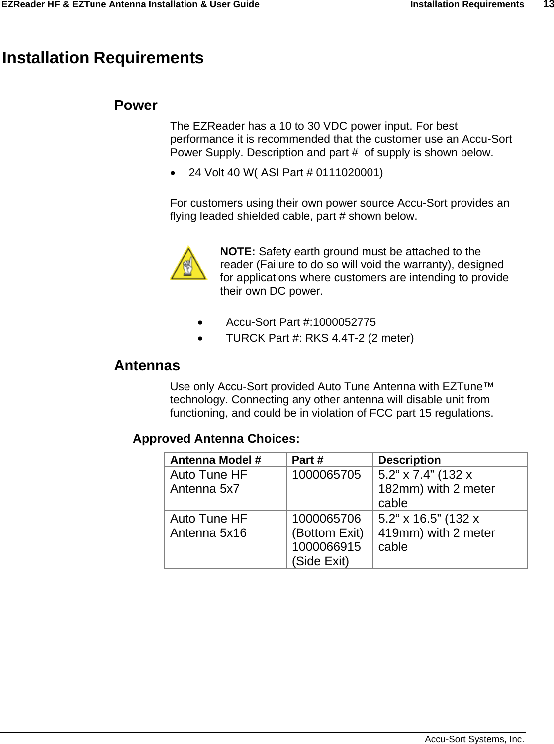 EZReader HF &amp; EZTune Antenna Installation &amp; User Guide  Installation Requirements  13   Accu-Sort Systems, Inc. Installation Requirements  Power The EZReader has a 10 to 30 VDC power input. For best performance it is recommended that the customer use an Accu-Sort Power Supply. Description and part #  of supply is shown below. •  24 Volt 40 W( ASI Part # 0111020001)  For customers using their own power source Accu-Sort provides an flying leaded shielded cable, part # shown below.   NOTE: Safety earth ground must be attached to the reader (Failure to do so will void the warranty), designed for applications where customers are intending to provide their own DC power.  •  Accu-Sort Part #:1000052775 •  TURCK Part #: RKS 4.4T-2 (2 meter) Antennas Use only Accu-Sort provided Auto Tune Antenna with EZTune™ technology. Connecting any other antenna will disable unit from functioning, and could be in violation of FCC part 15 regulations. Approved Antenna Choices: Antenna Model #  Part #  Description Auto Tune HF Antenna 5x7  1000065705 5.2” x 7.4” (132 x 182mm) with 2 meter cable Auto Tune HF Antenna 5x16  1000065706 (Bottom Exit) 1000066915 (Side Exit) 5.2” x 16.5” (132 x 419mm) with 2 meter cable  