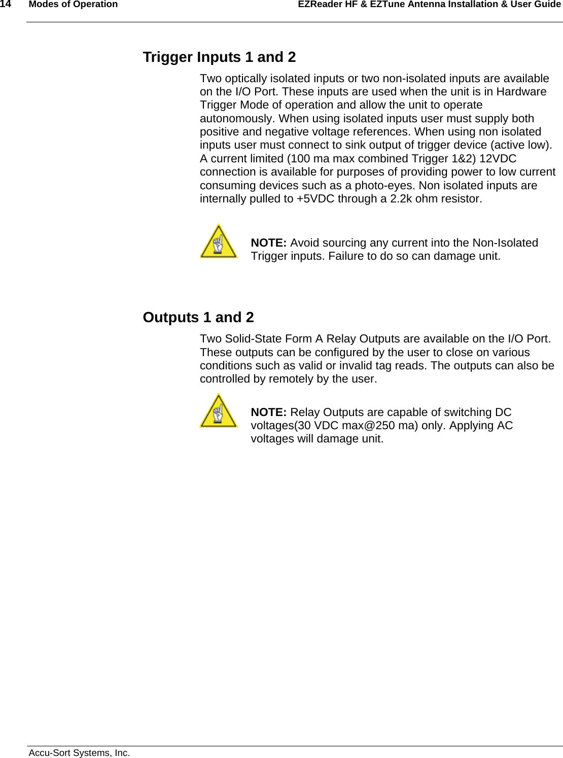 14  Modes of Operation EZReader HF &amp; EZTune Antenna Installation &amp; User Guide   Accu-Sort Systems, Inc. Trigger Inputs 1 and 2 Two optically isolated inputs or two non-isolated inputs are available on the I/O Port. These inputs are used when the unit is in Hardware Trigger Mode of operation and allow the unit to operate autonomously. When using isolated inputs user must supply both positive and negative voltage references. When using non isolated inputs user must connect to sink output of trigger device (active low). A current limited (100 ma max combined Trigger 1&amp;2) 12VDC connection is available for purposes of providing power to low current consuming devices such as a photo-eyes. Non isolated inputs are internally pulled to +5VDC through a 2.2k ohm resistor.    NOTE: Avoid sourcing any current into the Non-Isolated Trigger inputs. Failure to do so can damage unit.   Outputs 1 and 2 Two Solid-State Form A Relay Outputs are available on the I/O Port. These outputs can be configured by the user to close on various conditions such as valid or invalid tag reads. The outputs can also be controlled by remotely by the user.   NOTE: Relay Outputs are capable of switching DC voltages(30 VDC max@250 ma) only. Applying AC voltages will damage unit.      